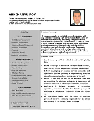 ABHIMANYU ROY
C/o Ms. Shalini Saxena, Plot No 1, Flat No 501,
Eden Garden Apartment, Bajaj Nagar Enclave, Jaipur (Rajasthan)
Mobile: - +91- 7665166667
E-mail: abhimanyu.roy.office@gmail.com
S
SUMMARY
AREAS OF EXPERTISE
• Profit Center Management
• Business Administration
• Customer Service Management
• Business Development
• Training
• Controlling Budgets
• Business Improvement
MANAGEMENT SKILLS
• Relationship Management
• Process Improvements
• Team Building
• Effective Leadership
• Strategic Planning
• Analysis and Problem Solving
• Decision Making Skills
• Strong Influencing Skills
• Result Oriented
QUALIFICATIONS
• MBA (Marketing)
• MBA (Hotel & Resort Management)
• MBA (Tourism Management)
EMPLOYMENT PROFILE
* Total work experience—17 yrs.
Personal Summary:
A capable, results orientated general manager with
experience of leading high performance teams and of
successfully increasing efficiency and productivity
whilst reducing costs and inefficiencies. Ability to keep
a level head at all times, nurture and grow a business,
evaluates opportunities and risks and also deliver
innovative new solutions to challenges. Possessing
excellent client facing and configuration skills and
highly successful in helping define company direction,
achieving goals and optimizing business.
Acquired Skills:
• Sound knowledge of National & International Hospitality
Law.
• Sound Knowledge of Revenue & Finance Side of Business,
Cost Control, Payroll Management, Revenue Management.
• Deft in developing procedures, service standards and
operational policies, planning & implementing effective
control measures to reduce running costs of the unit.
• Played a key role in set up of Facilities with the
accountability for strategic utilization & deployment of
available resources to achieve organizational objectives.
• Proficiency in devising strategies to streamline
operations; implement Quality Best Practices; augment
processes & operational excellence across the career
span.
• An enterprising leader with the ability to motivate
personnel towards achieving organizational objectives
and adhering to the industry’s best practices.
 