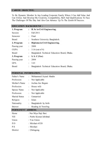 CAREER OBJECTIVE:
To Be Dynamic Member In Any Leading Corporate Family Where I Can Add Value And
Can Utilize And Develop My Creativity, Compatibility, Skill And Qualifications To Face
The Challenges Of The Day And Also Can Advance Up To The Zenith Of Success.
EDUCATION BACKGROUND :
1. Program : B. Sc in Civil Engineering.
Session : Fall-2011
Semester : Final
Board : Southern University Bangladesh.
2. Program : Diploma in Civil Engineering.
Passing year : 2008
CGPA : 3.16 (out of 4)
Board : Bangladesh Technical Education Board, Dhaka.
3. Program : S. S. C (Voc)
Passing year : 2004
GPA : 3.41
Board : Bangladesh Technical Education Board, Dhaka.
PERSONAL INFORMATION:
Father's Name : Mohammed Joynul Abadin
Profession : Not Applicable
Mother's Name : Jochna Ara Begum
Profession : House wife
Spouse Name : Not Applicable
Profession : Not Applicable
Marital Status : Unmarried
Religion : Islam
Nationality : Bangladeshi by birth
Interest : Reading & Traveling
PERMANENT ADDRESS:
Home : Nur Miya Haji Bari.
Vill : Purbo Kismat Jafrabad.
Union : 9 no Union
P.O : Mirshari-4320
P.S : Mirshari
District : Chittagong.
 
