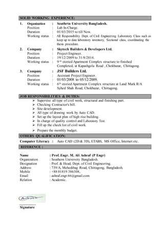 SOLID WORKING EXPERIENCE:
1. Organization : Southrtn University Bangladesh.
Position : Lab In-Charge.
Duration : 01/03/2015 to till Now.
Working status : All Responsibility Dept. of Civil Engineering Laboratory Class such as
keep up to date laboratory inventory, Sectional class, coordinating the
thesis procedure.
2. Company : Skytech Builders & Developers Ltd.
Position : Project Engineer.
Duration : 19/12/2009 to 31/8/2014.
Working status : 9 th storied Apartment Complex structure to finished
Completed, at Kapashgola Road , Chokbazar, Chittagong.
3. Company : JSF Builders Ltd.
Position : Assistant Project Engineer.
Duration : 01/03/2008 to 05/12/2009.
Working status : 6th storied Apartment Complex structure at Land Mark R/A
Syhed Shah Road, Chokbazar, Chittagong.
JOB RESPONSIBILITIES & DUTIES:
 Supervise all type of civil work, structural and finishing part.
 Checking Contractor's bill.
 Site development.
 All type of drawing work by Auto CAD.
 Set up the layout plan of high rise building.
 In charge of quality control and Laboratory Test.
 Fill up the cheek list of civil work.
 Prepare the monthly budget.
OTHERS QUALIFICATION:
Computer Literacy : Auto CAD (2D & 3D), ETABS, MS Office, Internet etc.
REFERENCE :
Name : Prof. Engr. M. Ali Ashraf (P Engr)
Organization : Southern University Bangladesh.
Designation : Prof. & Head, Dept. of Civil Engineering.
Address : 739/A, Mehedibag Road, Chittagong, Bangladesh.
Mobile : +88 01819 386308,
Email : ashraf.engr.66@gmail.com
Relation : Academic.
Signature
 