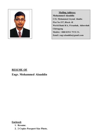 Mailing Address:
Mohammed Alauddin
C/O. Mohammed Joynul Abadin
Plot No-337, Block -H
World Bank R/A, Firuzshah, Akborshah
Chittagong
Mobile: +088 01911 75 51 31.
Email: engr.alauddin@gmail.com
RESUME OF
Engr. Mohammed Alauddin
Enclosed:
1. Resume.
2. 2 Copies Passport Size Photo.
 