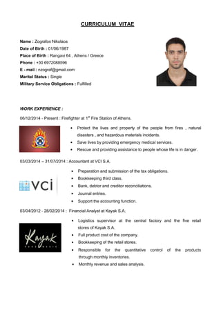 CURRICULUM VITAE
Name : Zografos Nikolaos
Date of Birth : 01/06/1987
Place of Birth : Rangavi 64 , Athens / Greece
Phone : +30 6972088596
E - mail : nzograf@gmail.com
Marital Status : Single
Military Service Obligations : Fulfilled
WORK EXPERIENCE :
06/12/2014 - Present : Firefighter at 1st
Fire Station of Athens.
Protect the lives and property of the people from fires , natural
disasters , and hazardous materials incidents.
Save lives by providing emergency medical services.
Rescue and providing assistance to people whose life is in danger.
03/03/2014 – 31/07/2014 : Accountant at VCI S.A.
Preparation and submission of the tax obligations.
Bookkeeping third class.
Bank, debtor and creditor reconciliations.
Journal entries.
Support the accounting function.
03/04/2012 - 28/02/2014 : Financial Analyst at Kayak S.A.
Logistics supervisor at the central factory and the five retail
sdssdsdsddsstores of Kayak S.A.
Full product cost of the company.
Bookkeeping of the retail stores.
Responsible for the quantitative control of the products
ssdsdsdsssdsdsssdsdsdxthrough monthly inventories.
Monthly revenue and sales analysis.
 