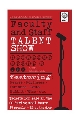 Global Christian Fellowship Presents
Faculty
and Staff
TALENT
SHOW
Saturday
ApRil 9
7pm
Featuring:
Pearse - Poythress -
Dunmire - Tetta -
Babbitt - Wise - etc.
Tickets for sale in the
CC during meal hours
$5 presale - $7 at the door
INTHE
RECITALHALL
 