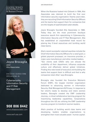 JoyceBrocaglia
CEO
AltaAssociates
EXECUTIVESEARCHFIRM
SPECIALIZINGIN:
Cybersecurity,
InformationSecurity
andITRisk
Management
WhentheRussianshackedintoCitibankin1994,Alta
Associates was retained to build the rstever
informationsecurityorganization.Twentyyearslater,
theyarerecruitingChiefInformationSecurityOfcers
andtheteamsthatsupportthem forcompaniesthat
arethetargetsofsophisticatedcyber-attacks.
Joyce Brocaglia founded AltaAssociatesin 1986.Joyce Brocaglia founded AltaAssociatesin 1986.
Today they are the most prominent boutique
executivesearch rm specializinginCybersecurity,
InformationSecurityandITRiskManagement.Alta
has established an unparalleled track record for
placing keyC-levelexecutivesand building world
classteams.
Alta’srecentsuccessfulretainedsearchesincludetheAlta’srecentsuccessfulretainedsearchesincludethe
ChiefInformationSecurityOfcersforaretailgiant,a
globalpaymentprocessor,aninsuranceprovider,a
majorautomanufacturerandothermarketleaders.
“Our clients seek CISO’s who can elevate the“Our clients seek CISO’s who can elevate the
credibilityoftheirdepartment,in uencecorporate
culture and effectively deliver globalinitiatives.
Findingthisnew breedofexecutiveandbuildingthe
teamsthatsupportthem isdifcultandthatiswhy
companiesretainAlta,”saysBrocaglia.
Brocaglia also founded the Executive Women’sBrocaglia also founded the Executive Women’s
Forum (EWF), the largest member organization
dedicated to advancing women in Information
Security,RiskManagement&Privacy.Inresponseto
herclient’s needs to develop and retain women
leaders, Brocaglia created the EWF Leadership
Journey,avirtualcollaborativelearningprogram for
maximizing leadership capabilities. Corporations
throughouttheUSareutilizingtheEWFLeadership
Journeyprogram totransform womenleaders.
Alta’spractice ofbuilding world classteamsand
developing leaders enables organizations to
strengthentheirmostvaluableasset–humancapital.
LWESPONSORINSIGHT
9088068442
www.altaassociates.com
www.ewf-usa.com
 