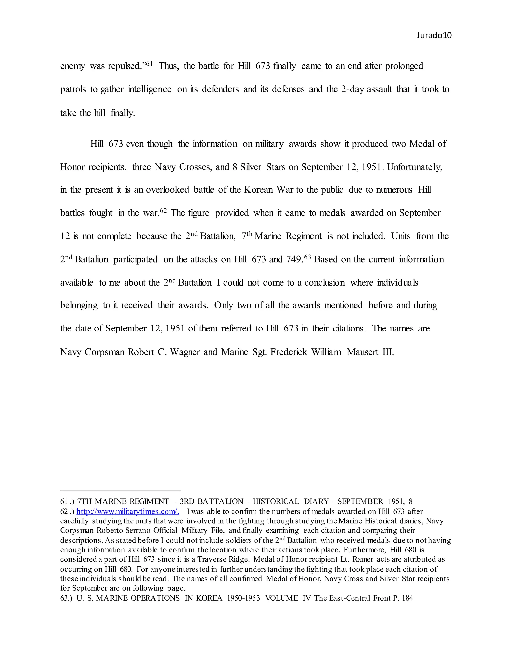 Jurado10
enemy was repulsed.”61 Thus, the battle for Hill 673 finally came to an end after prolonged
patrols to gather intelligence on its defenders and its defenses and the 2-day assault that it took to
take the hill finally.
Hill 673 even though the information on military awards show it produced two Medal of
Honor recipients, three Navy Crosses, and 8 Silver Stars on September 12, 1951. Unfortunately,
in the present it is an overlooked battle of the Korean War to the public due to numerous Hill
battles fought in the war.62 The figure provided when it came to medals awarded on September
12 is not complete because the 2nd Battalion, 7th Marine Regiment is not included. Units from the
2nd Battalion participated on the attacks on Hill 673 and 749.63 Based on the current information
available to me about the 2nd Battalion I could not come to a conclusion where individuals
belonging to it received their awards. Only two of all the awards mentioned before and during
the date of September 12, 1951 of them referred to Hill 673 in their citations. The names are
Navy Corpsman Robert C. Wagner and Marine Sgt. Frederick William Mausert III.
61 .) 7TH MARINE REGIMENT - 3RD BATTALION - HISTORICAL DIARY - SEPTEMBER 1951, 8
62 .) http://www.militarytimes.com/. I was able to confirm the numbers of medals awarded on Hill 673 after
carefully studying the units that were involved in the fighting through studying the Marine Historical diaries, Navy
Corpsman Roberto Serrano Official Military File, and finally examining each citation and comparing their
descriptions.As stated before I could not include soldiers of the 2nd Battalion who received medals due to not having
enough information available to confirm the location where their actions took place. Furthermore, Hill 680 is
considered a part of Hill 673 since it is a Traverse Ridge. Medal of Honor recipient Lt. Ramer acts are attributed as
occurring on Hill 680. For anyone interested in further understanding the fighting that took place each citation of
these individuals should be read. The names of all confirmed Medal of Honor, Navy Cross and Silver Star recipients
for September are on following page.
63.) U. S. MARINE OPERATIONS IN KOREA 1950-1953 VOLUME IV The East-Central Front P. 184
 