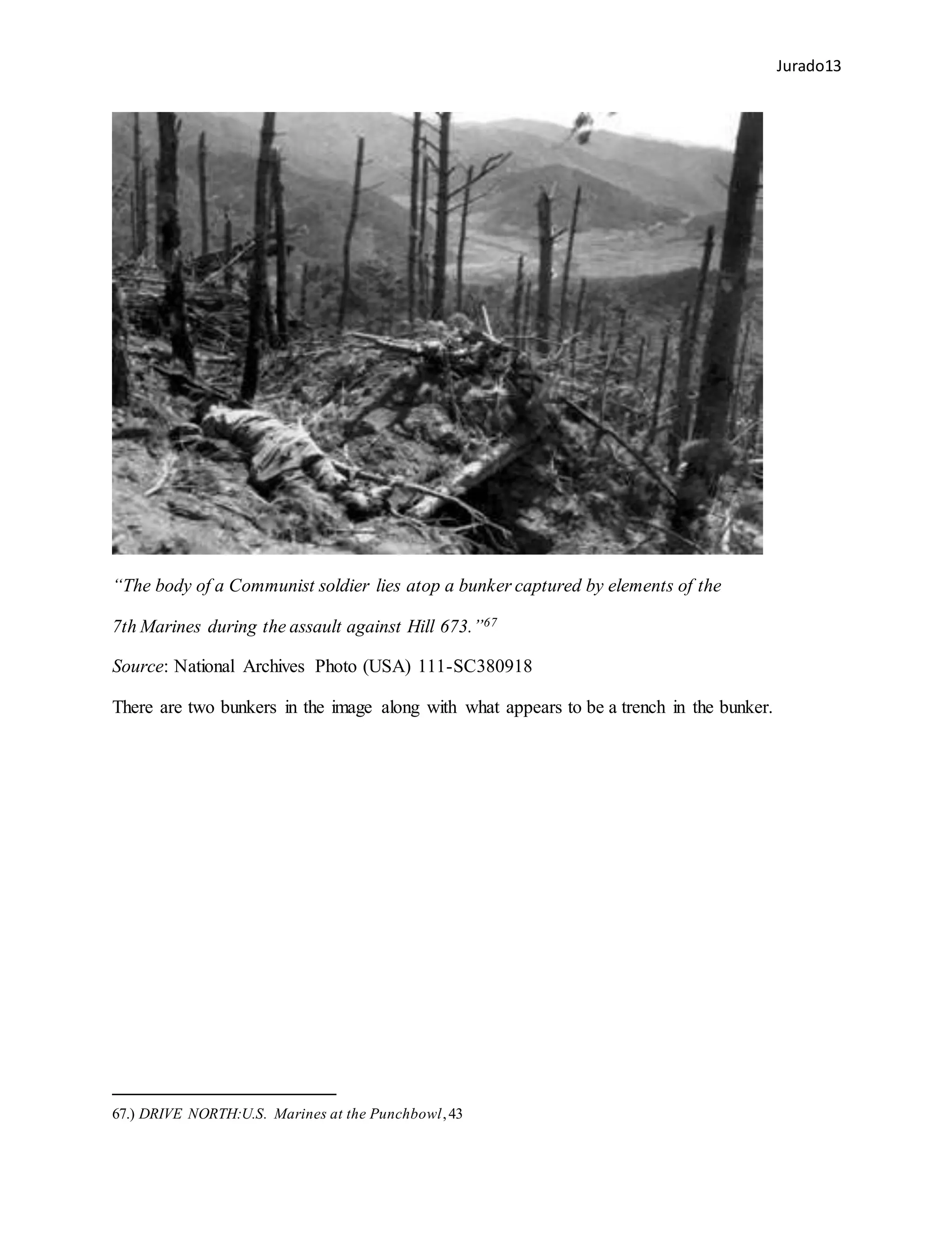 Jurado13
“The body of a Communist soldier lies atop a bunker captured by elements of the
7th Marines during the assault against Hill 673.”67
Source: National Archives Photo (USA) 111-SC380918
There are two bunkers in the image along with what appears to be a trench in the bunker.
67.) DRIVE NORTH:U.S. Marines at the Punchbowl,43
 