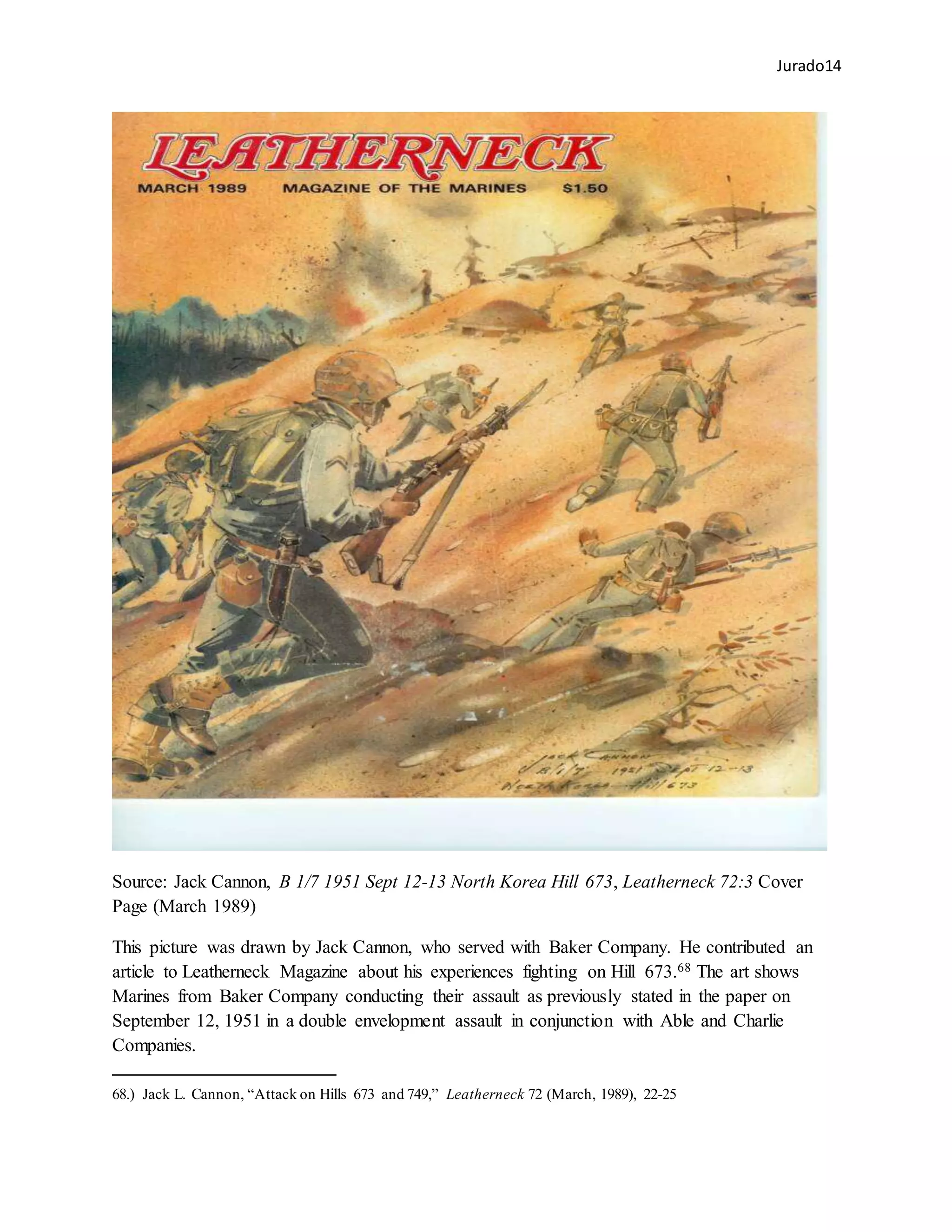 Jurado14
Source: Jack Cannon, B 1/7 1951 Sept 12-13 North Korea Hill 673, Leatherneck 72:3 Cover
Page (March 1989)
This picture was drawn by Jack Cannon, who served with Baker Company. He contributed an
article to Leatherneck Magazine about his experiences fighting on Hill 673.68 The art shows
Marines from Baker Company conducting their assault as previously stated in the paper on
September 12, 1951 in a double envelopment assault in conjunction with Able and Charlie
Companies.
68.) Jack L. Cannon, “Attack on Hills 673 and 749,” Leatherneck 72 (March, 1989), 22-25
 