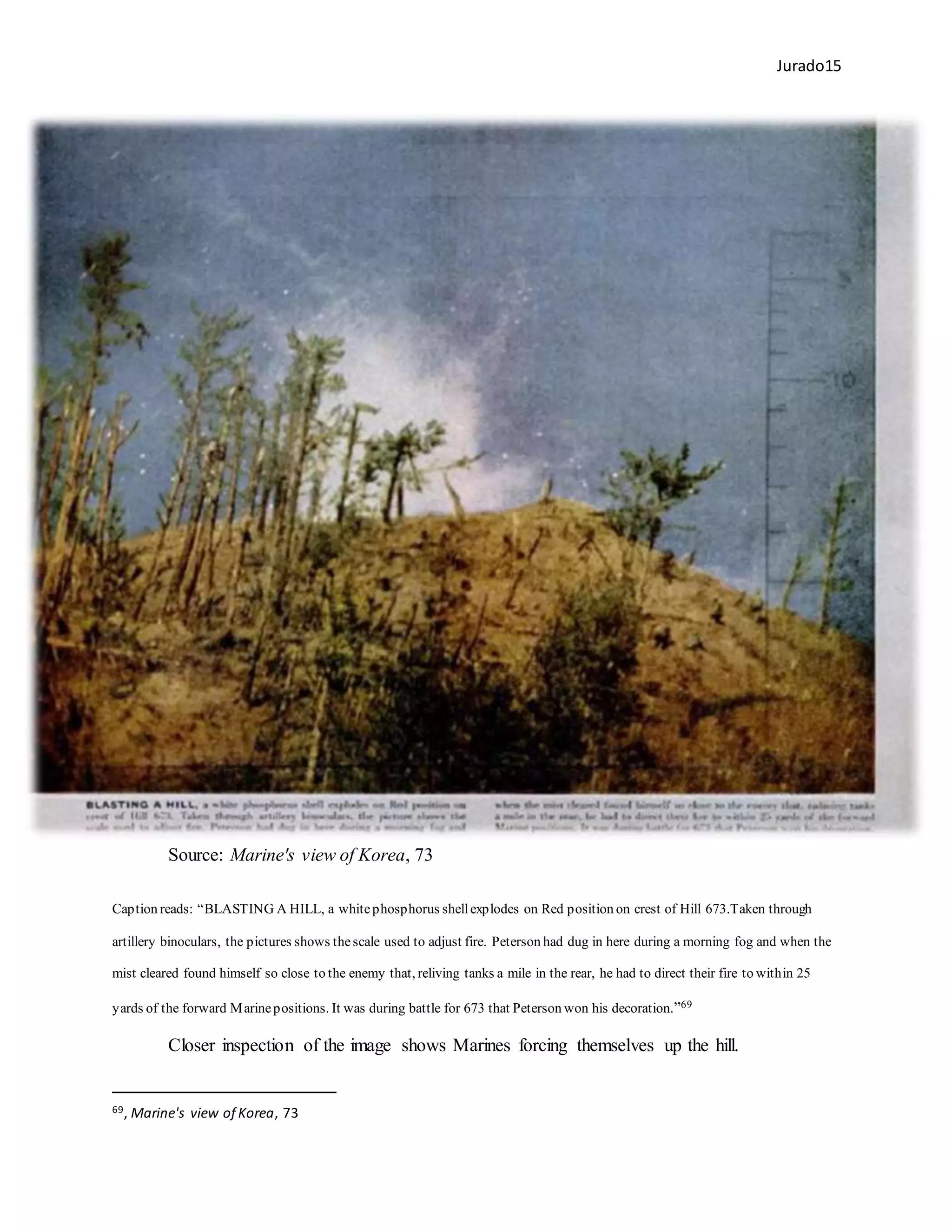Jurado15
Source: Marine's view of Korea, 73
Caption reads: “BLASTING A HILL, a whitephosphorus shellexplodes on Red position on crest of Hill 673.Taken through
artillery binoculars, the pictures shows thescale used to adjust fire. Peterson had dug in here during a morning fog and when the
mist cleared found himself so close to the enemy that, reliving tanks a mile in the rear, he had to direct their fire to within 25
yards of the forward Marinepositions. It was during battle for 673 that Peterson won his decoration.”69
Closer inspection of the image shows Marines forcing themselves up the hill.
69, Marine's view of Korea, 73
 