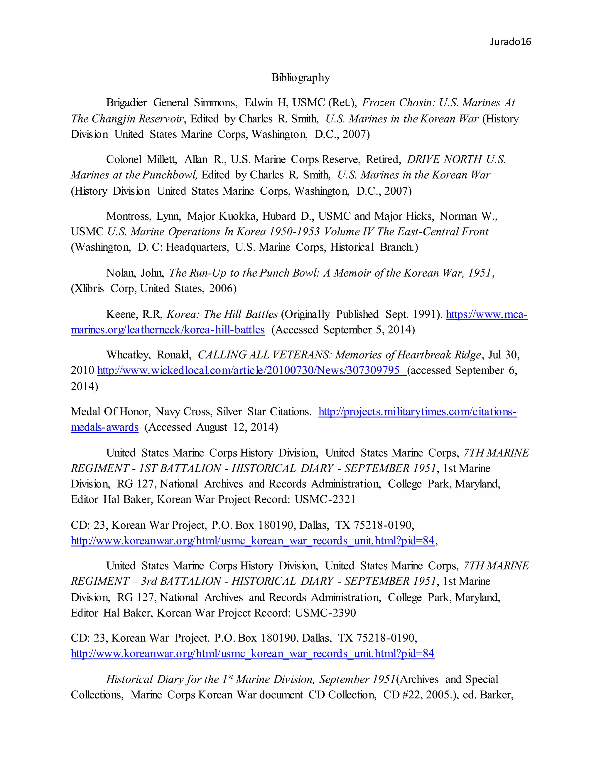 Jurado16
Bibliography
Brigadier General Simmons, Edwin H, USMC (Ret.), Frozen Chosin: U.S. Marines At
The Changjin Reservoir, Edited by Charles R. Smith, U.S. Marines in the Korean War (History
Division United States Marine Corps, Washington, D.C., 2007)
Colonel Millett, Allan R., U.S. Marine Corps Reserve, Retired, DRIVE NORTH U.S.
Marines at the Punchbowl, Edited by Charles R. Smith, U.S. Marines in the Korean War
(History Division United States Marine Corps, Washington, D.C., 2007)
Montross, Lynn, Major Kuokka, Hubard D., USMC and Major Hicks, Norman W.,
USMC U.S. Marine Operations In Korea 1950-1953 Volume IV The East-Central Front
(Washington, D. C: Headquarters, U.S. Marine Corps, Historical Branch.)
Nolan, John, The Run-Up to the Punch Bowl: A Memoir of the Korean War, 1951,
(Xlibris Corp, United States, 2006)
Keene, R.R, Korea: The Hill Battles (Originally Published Sept. 1991). https://www.mca-
marines.org/leatherneck/korea-hill-battles (Accessed September 5, 2014)
Wheatley, Ronald, CALLING ALL VETERANS: Memories of Heartbreak Ridge, Jul 30,
2010 http://www.wickedlocal.com/article/20100730/News/307309795 (accessed September 6,
2014)
Medal Of Honor, Navy Cross, Silver Star Citations. http://projects.militarytimes.com/citations-
medals-awards (Accessed August 12, 2014)
United States Marine Corps History Division, United States Marine Corps, 7TH MARINE
REGIMENT - 1ST BATTALION - HISTORICAL DIARY - SEPTEMBER 1951, 1st Marine
Division, RG 127, National Archives and Records Administration, College Park, Maryland,
Editor Hal Baker, Korean War Project Record: USMC-2321
CD: 23, Korean War Project, P.O. Box 180190, Dallas, TX 75218-0190,
http://www.koreanwar.org/html/usmc_korean_war_records_unit.html?pid=84,
United States Marine Corps History Division, United States Marine Corps, 7TH MARINE
REGIMENT – 3rd BATTALION - HISTORICAL DIARY - SEPTEMBER 1951, 1st Marine
Division, RG 127, National Archives and Records Administration, College Park, Maryland,
Editor Hal Baker, Korean War Project Record: USMC-2390
CD: 23, Korean War Project, P.O. Box 180190, Dallas, TX 75218-0190,
http://www.koreanwar.org/html/usmc_korean_war_records_unit.html?pid=84
Historical Diary for the 1st Marine Division, September 1951(Archives and Special
Collections, Marine Corps Korean War document CD Collection, CD #22, 2005.), ed. Barker,
 