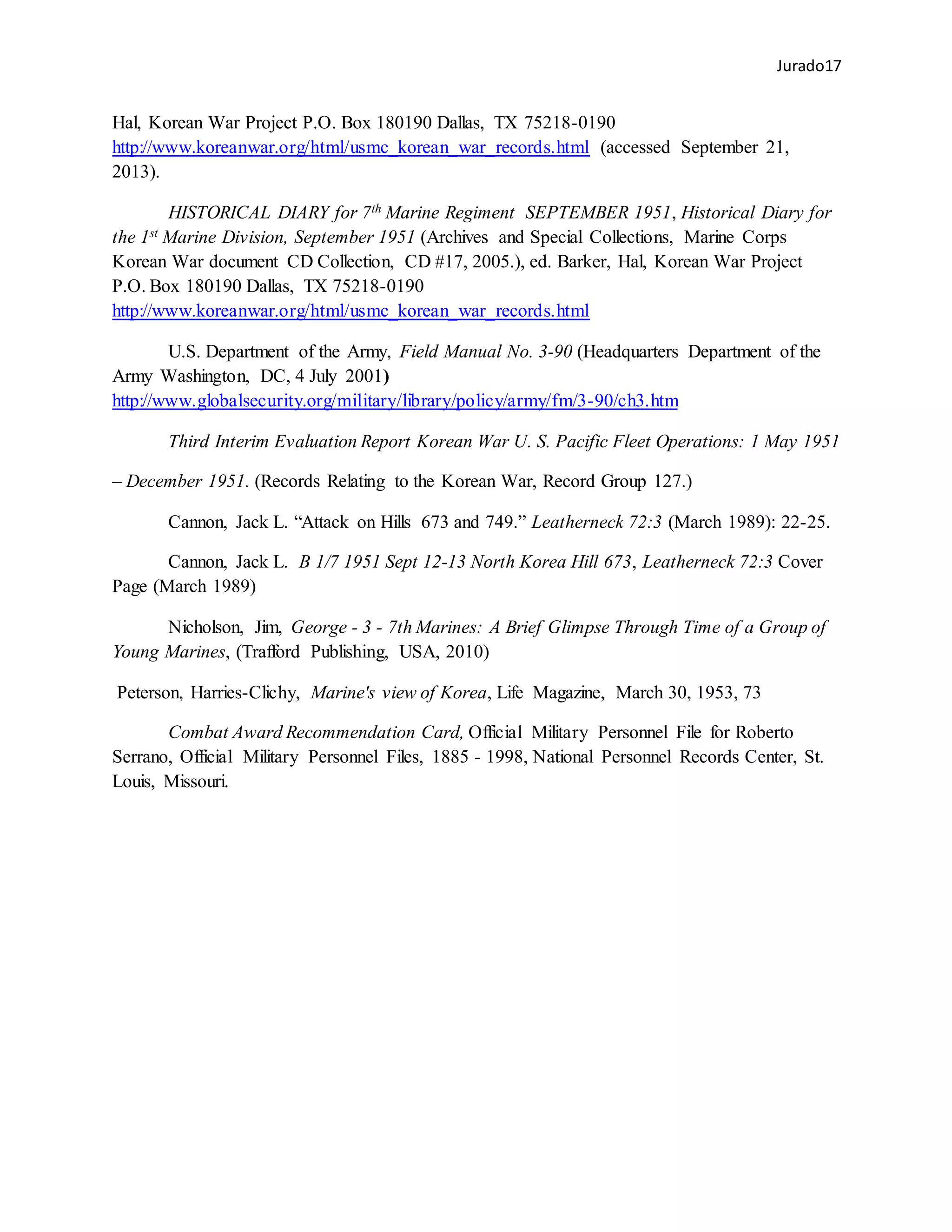 Jurado17
Hal, Korean War Project P.O. Box 180190 Dallas, TX 75218-0190
http://www.koreanwar.org/html/usmc_korean_war_records.html (accessed September 21,
2013).
HISTORICAL DIARY for 7th Marine Regiment SEPTEMBER 1951, Historical Diary for
the 1st Marine Division, September 1951 (Archives and Special Collections, Marine Corps
Korean War document CD Collection, CD #17, 2005.), ed. Barker, Hal, Korean War Project
P.O. Box 180190 Dallas, TX 75218-0190
http://www.koreanwar.org/html/usmc_korean_war_records.html
U.S. Department of the Army, Field Manual No. 3-90 (Headquarters Department of the
Army Washington, DC, 4 July 2001)
http://www.globalsecurity.org/military/library/policy/army/fm/3-90/ch3.htm
Third Interim Evaluation Report Korean War U. S. Pacific Fleet Operations: 1 May 1951
– December 1951. (Records Relating to the Korean War, Record Group 127.)
Cannon, Jack L. “Attack on Hills 673 and 749.” Leatherneck 72:3 (March 1989): 22-25.
Cannon, Jack L. B 1/7 1951 Sept 12-13 North Korea Hill 673, Leatherneck 72:3 Cover
Page (March 1989)
Nicholson, Jim, George - 3 - 7th Marines: A Brief Glimpse Through Time of a Group of
Young Marines, (Trafford Publishing, USA, 2010)
Peterson, Harries-Clichy, Marine's view of Korea, Life Magazine, March 30, 1953, 73
Combat Award Recommendation Card, Official Military Personnel File for Roberto
Serrano, Official Military Personnel Files, 1885 - 1998, National Personnel Records Center, St.
Louis, Missouri.
 