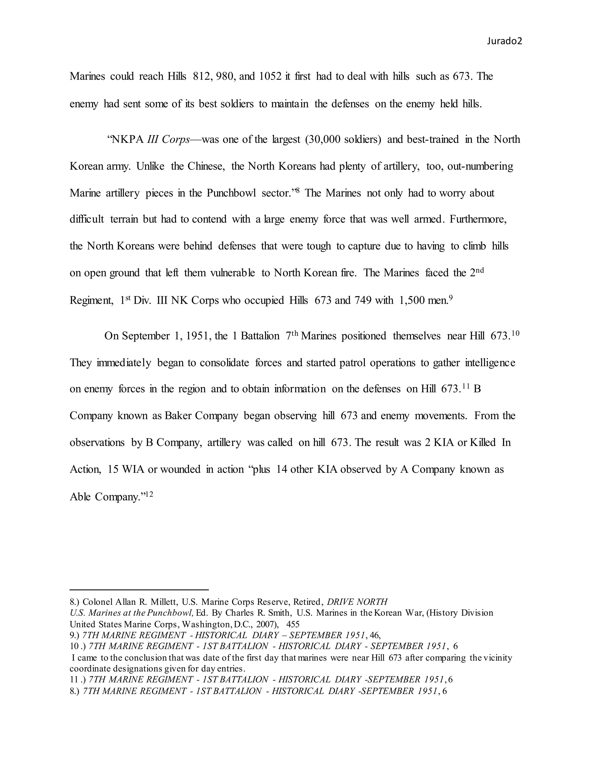 Jurado2
Marines could reach Hills 812, 980, and 1052 it first had to deal with hills such as 673. The
enemy had sent some of its best soldiers to maintain the defenses on the enemy held hills.
“NKPA III Corps—was one of the largest (30,000 soldiers) and best-trained in the North
Korean army. Unlike the Chinese, the North Koreans had plenty of artillery, too, out-numbering
Marine artillery pieces in the Punchbowl sector.”8 The Marines not only had to worry about
difficult terrain but had to contend with a large enemy force that was well armed. Furthermore,
the North Koreans were behind defenses that were tough to capture due to having to climb hills
on open ground that left them vulnerable to North Korean fire. The Marines faced the 2nd
Regiment, 1st Div. III NK Corps who occupied Hills 673 and 749 with 1,500 men.9
On September 1, 1951, the 1 Battalion 7th Marines positioned themselves near Hill 673.10
They immediately began to consolidate forces and started patrol operations to gather intelligence
on enemy forces in the region and to obtain information on the defenses on Hill 673.11 B
Company known as Baker Company began observing hill 673 and enemy movements. From the
observations by B Company, artillery was called on hill 673. The result was 2 KIA or Killed In
Action, 15 WIA or wounded in action “plus 14 other KIA observed by A Company known as
Able Company.”12
8.) Colonel Allan R. Millett, U.S. Marine Corps Reserve, Retired, DRIVE NORTH
U.S. Marines at the Punchbowl, Ed. By Charles R. Smith, U.S. Marines in the Korean War, (History Division
United States Marine Corps, Washington,D.C., 2007), 455
9.) 7TH MARINE REGIMENT - HISTORICAL DIARY – SEPTEMBER 1951, 46,
10 .) 7TH MARINE REGIMENT - 1ST BATTALION - HISTORICAL DIARY - SEPTEMBER 1951, 6
I came to the conclusion that was date of the first day that marines were near Hill 673 after comparing the vicinity
coordinate designations given for day entries.
11 .) 7TH MARINE REGIMENT - 1ST BATTALION - HISTORICAL DIARY -SEPTEMBER 1951,6
8.) 7TH MARINE REGIMENT - 1ST BATTALION - HISTORICAL DIARY -SEPTEMBER 1951, 6
 