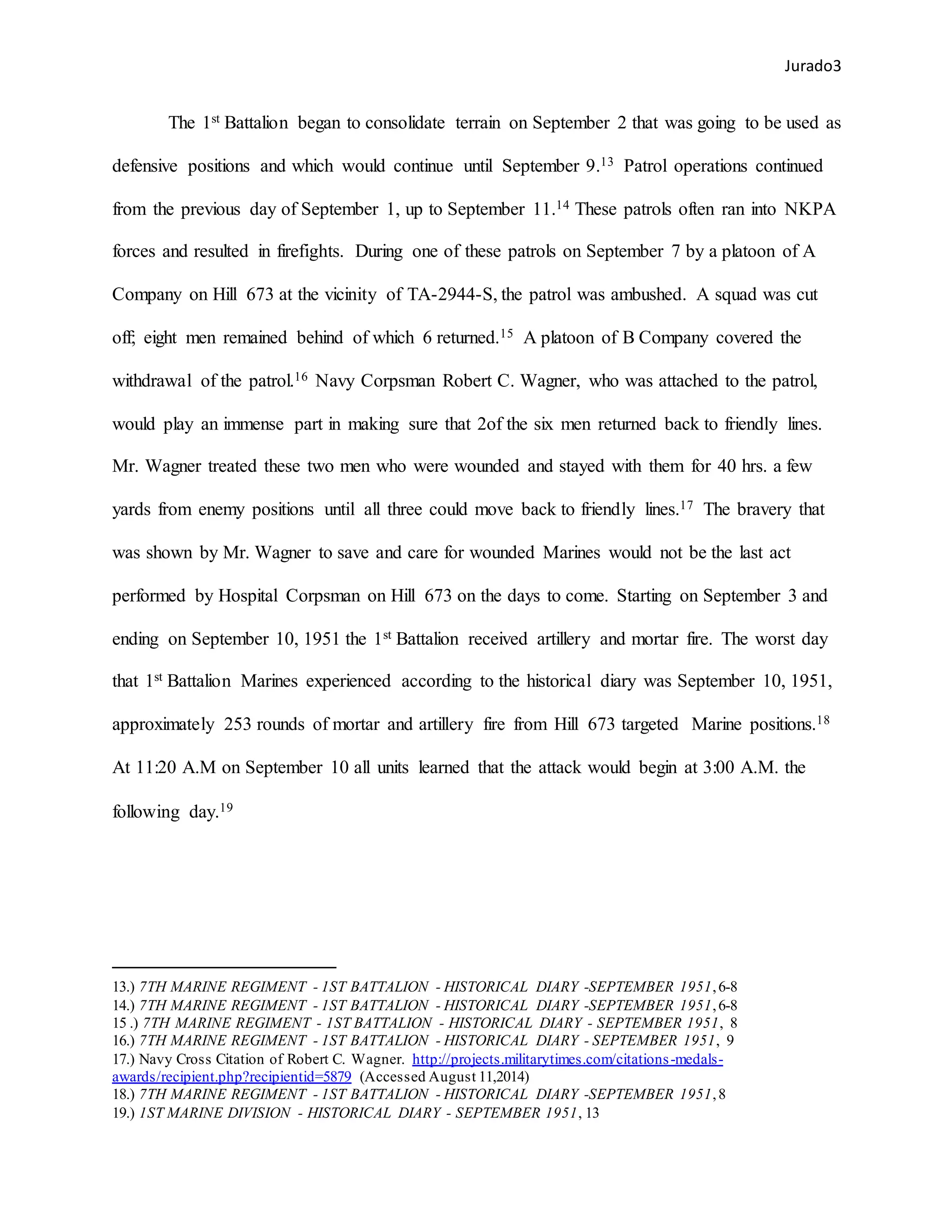 Jurado3
The 1st Battalion began to consolidate terrain on September 2 that was going to be used as
defensive positions and which would continue until September 9.13 Patrol operations continued
from the previous day of September 1, up to September 11.14 These patrols often ran into NKPA
forces and resulted in firefights. During one of these patrols on September 7 by a platoon of A
Company on Hill 673 at the vicinity of TA-2944-S, the patrol was ambushed. A squad was cut
off; eight men remained behind of which 6 returned.15 A platoon of B Company covered the
withdrawal of the patrol.16 Navy Corpsman Robert C. Wagner, who was attached to the patrol,
would play an immense part in making sure that 2of the six men returned back to friendly lines.
Mr. Wagner treated these two men who were wounded and stayed with them for 40 hrs. a few
yards from enemy positions until all three could move back to friendly lines.17 The bravery that
was shown by Mr. Wagner to save and care for wounded Marines would not be the last act
performed by Hospital Corpsman on Hill 673 on the days to come. Starting on September 3 and
ending on September 10, 1951 the 1st Battalion received artillery and mortar fire. The worst day
that 1st Battalion Marines experienced according to the historical diary was September 10, 1951,
approximately 253 rounds of mortar and artillery fire from Hill 673 targeted Marine positions.18
At 11:20 A.M on September 10 all units learned that the attack would begin at 3:00 A.M. the
following day.19
13.) 7TH MARINE REGIMENT - 1ST BATTALION - HISTORICAL DIARY -SEPTEMBER 1951,6-8
14.) 7TH MARINE REGIMENT - 1ST BATTALION - HISTORICAL DIARY -SEPTEMBER 1951,6-8
15 .) 7TH MARINE REGIMENT - 1ST BATTALION - HISTORICAL DIARY - SEPTEMBER 1951, 8
16.) 7TH MARINE REGIMENT - 1ST BATTALION - HISTORICAL DIARY - SEPTEMBER 1951, 9
17.) Navy Cross Citation of Robert C. Wagner. http://projects.militarytimes.com/citations-medals-
awards/recipient.php?recipientid=5879 (Accessed August 11,2014)
18.) 7TH MARINE REGIMENT - 1ST BATTALION - HISTORICAL DIARY -SEPTEMBER 1951,8
19.) 1ST MARINE DIVISION - HISTORICAL DIARY - SEPTEMBER 1951, 13
 