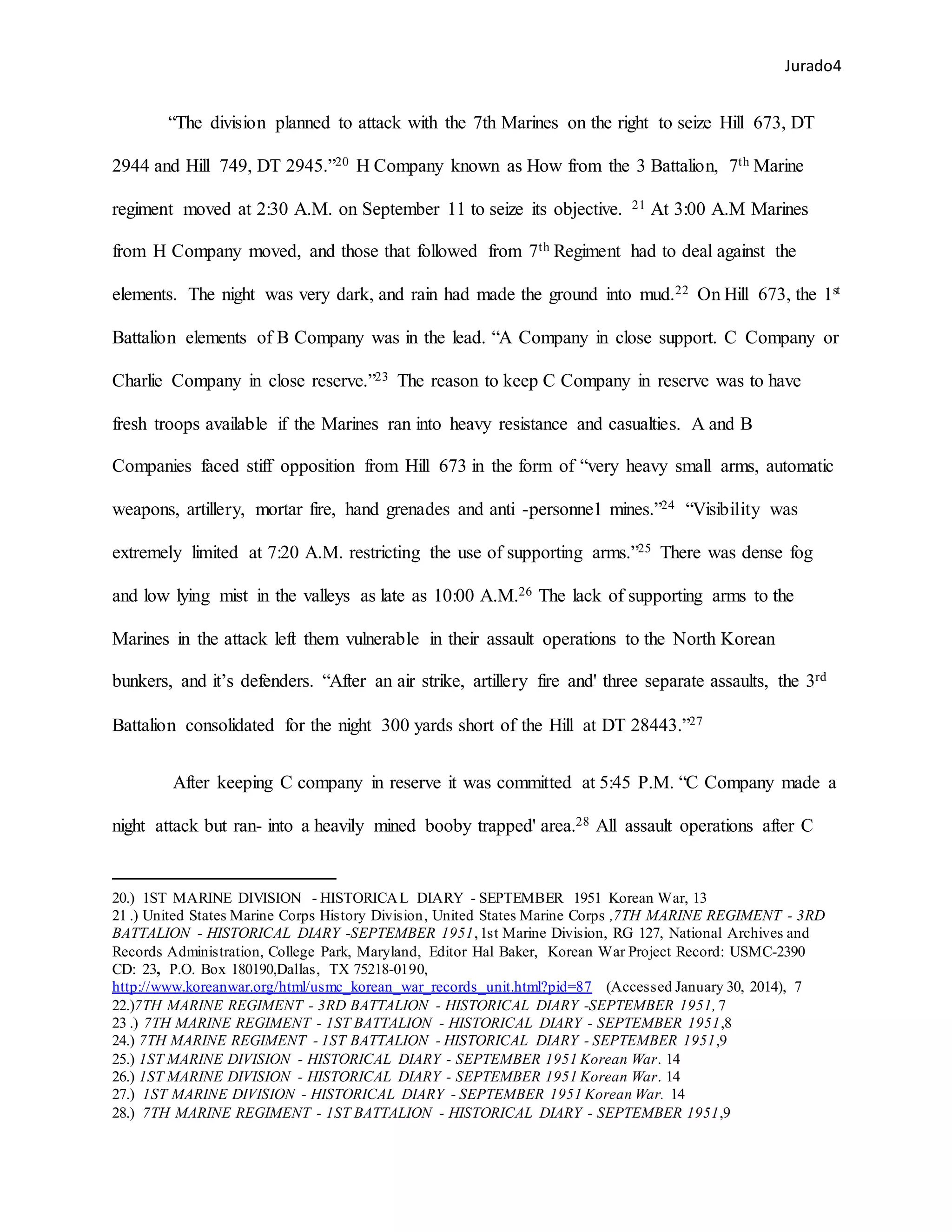 Jurado4
“The division planned to attack with the 7th Marines on the right to seize Hill 673, DT
2944 and Hill 749, DT 2945.”20 H Company known as How from the 3 Battalion, 7th Marine
regiment moved at 2:30 A.M. on September 11 to seize its objective. 21 At 3:00 A.M Marines
from H Company moved, and those that followed from 7th Regiment had to deal against the
elements. The night was very dark, and rain had made the ground into mud.22 On Hill 673, the 1st
Battalion elements of B Company was in the lead. “A Company in close support. C Company or
Charlie Company in close reserve.”23 The reason to keep C Company in reserve was to have
fresh troops available if the Marines ran into heavy resistance and casualties. A and B
Companies faced stiff opposition from Hill 673 in the form of “very heavy small arms, automatic
weapons, artillery, mortar fire, hand grenades and anti -personne1 mines.”24 “Visibility was
extremely limited at 7:20 A.M. restricting the use of supporting arms.”25 There was dense fog
and low lying mist in the valleys as late as 10:00 A.M.26 The lack of supporting arms to the
Marines in the attack left them vulnerable in their assault operations to the North Korean
bunkers, and it’s defenders. “After an air strike, artillery fire and' three separate assaults, the 3rd
Battalion consolidated for the night 300 yards short of the Hill at DT 28443.”27
After keeping C company in reserve it was committed at 5:45 P.M. “C Company made a
night attack but ran- into a heavily mined booby trapped' area.28 All assault operations after C
20.) 1ST MARINE DIVISION - HISTORICAL DIARY - SEPTEMBER 1951 Korean War, 13
21 .) United States Marine Corps History Division, United States Marine Corps ,7TH MARINE REGIMENT - 3RD
BATTALION - HISTORICAL DIARY -SEPTEMBER 1951,1st Marine Division, RG 127, National Archives and
Records Administration, College Park, Maryland, Editor Hal Baker, Korean War Project Record: USMC-2390
CD: 23, P.O. Box 180190,Dallas, TX 75218-0190,
http://www.koreanwar.org/html/usmc_korean_war_records_unit.html?pid=87 (Accessed January 30, 2014), 7
22.)7TH MARINE REGIMENT - 3RD BATTALION - HISTORICAL DIARY -SEPTEMBER 1951, 7
23 .) 7TH MARINE REGIMENT - 1ST BATTALION - HISTORICAL DIARY - SEPTEMBER 1951,8
24.) 7TH MARINE REGIMENT - 1ST BATTALION - HISTORICAL DIARY - SEPTEMBER 1951,9
25.) 1ST MARINE DIVISION - HISTORICAL DIARY - SEPTEMBER 1951 Korean War. 14
26.) 1ST MARINE DIVISION - HISTORICAL DIARY - SEPTEMBER 1951 Korean War. 14
27.) 1ST MARINE DIVISION - HISTORICAL DIARY - SEPTEMBER 1951 Korean War. 14
28.) 7TH MARINE REGIMENT - 1ST BATTALION - HISTORICAL DIARY - SEPTEMBER 1951,9
 