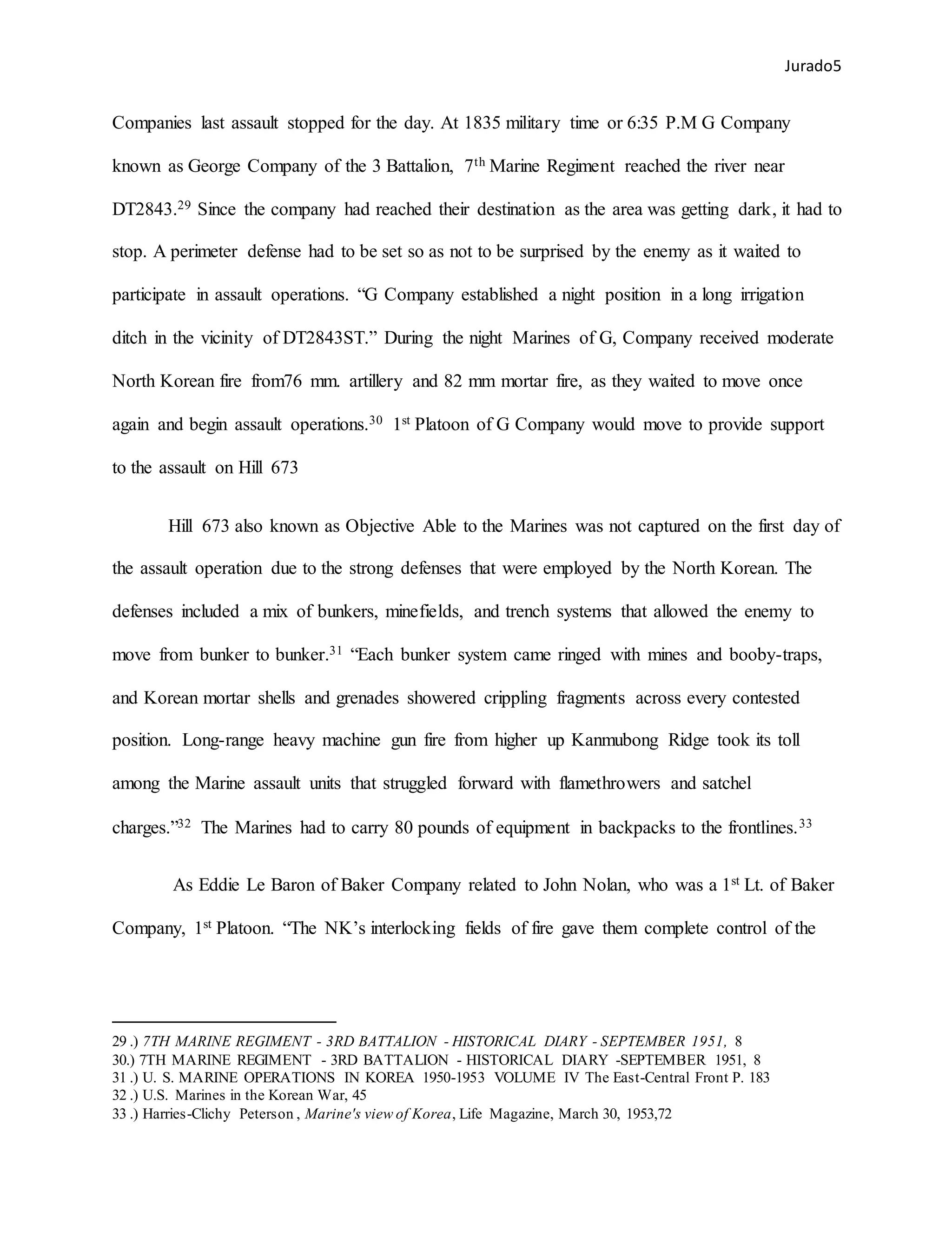 Jurado5
Companies last assault stopped for the day. At 1835 military time or 6:35 P.M G Company
known as George Company of the 3 Battalion, 7th Marine Regiment reached the river near
DT2843.29 Since the company had reached their destination as the area was getting dark, it had to
stop. A perimeter defense had to be set so as not to be surprised by the enemy as it waited to
participate in assault operations. “G Company established a night position in a long irrigation
ditch in the vicinity of DT2843ST.” During the night Marines of G, Company received moderate
North Korean fire from76 mm. artillery and 82 mm mortar fire, as they waited to move once
again and begin assault operations.30 1st Platoon of G Company would move to provide support
to the assault on Hill 673
Hill 673 also known as Objective Able to the Marines was not captured on the first day of
the assault operation due to the strong defenses that were employed by the North Korean. The
defenses included a mix of bunkers, minefields, and trench systems that allowed the enemy to
move from bunker to bunker.31 “Each bunker system came ringed with mines and booby-traps,
and Korean mortar shells and grenades showered crippling fragments across every contested
position. Long-range heavy machine gun fire from higher up Kanmubong Ridge took its toll
among the Marine assault units that struggled forward with flamethrowers and satchel
charges.”32 The Marines had to carry 80 pounds of equipment in backpacks to the frontlines.33
As Eddie Le Baron of Baker Company related to John Nolan, who was a 1st Lt. of Baker
Company, 1st Platoon. “The NK’s interlocking fields of fire gave them complete control of the
29 .) 7TH MARINE REGIMENT - 3RD BATTALION - HISTORICAL DIARY - SEPTEMBER 1951, 8
30.) 7TH MARINE REGIMENT - 3RD BATTALION - HISTORICAL DIARY -SEPTEMBER 1951, 8
31 .) U. S. MARINE OPERATIONS IN KOREA 1950-1953 VOLUME IV The East-Central Front P. 183
32 .) U.S. Marines in the Korean War, 45
33 .) Harries-Clichy Peterson , Marine's view of Korea, Life Magazine, March 30, 1953,72
 