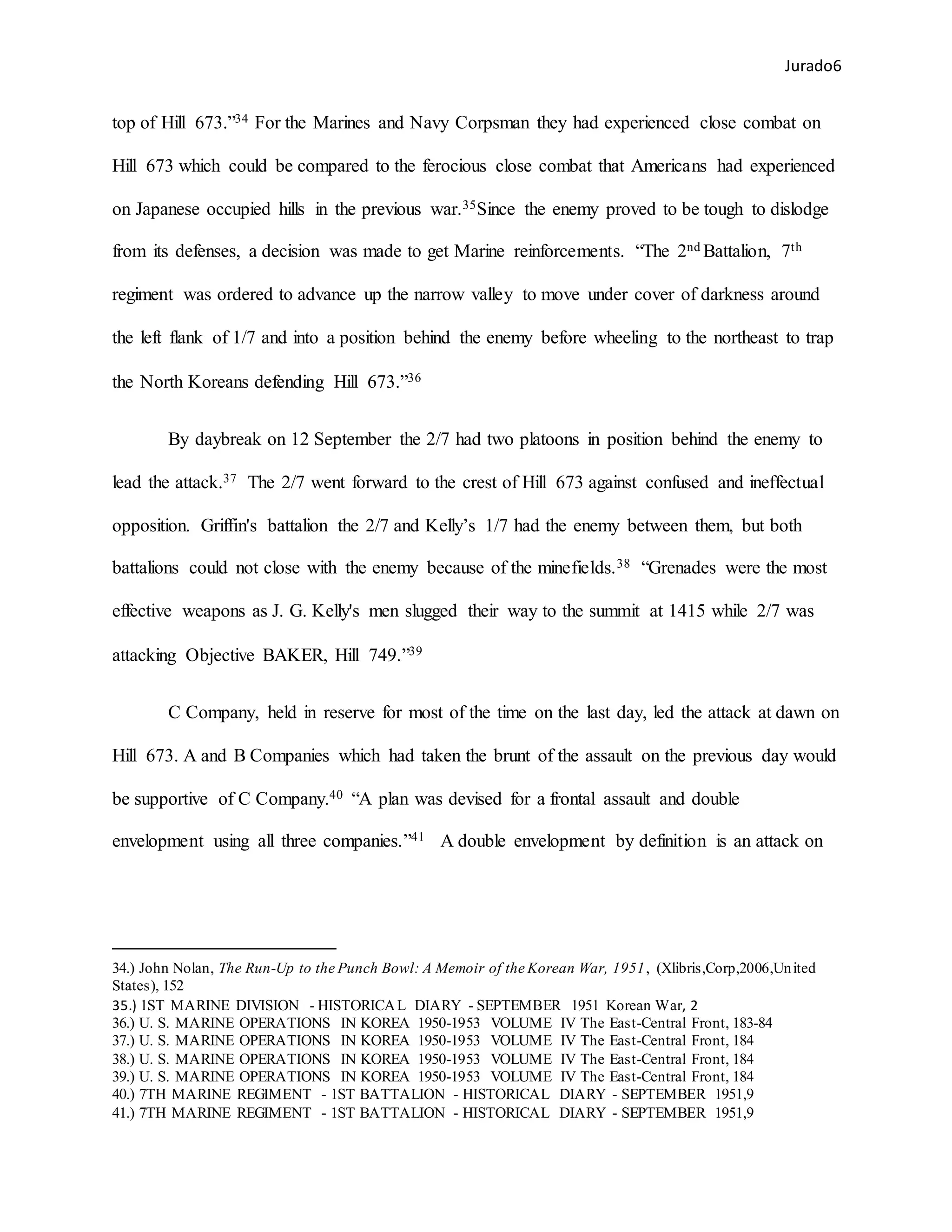 Jurado6
top of Hill 673.”34 For the Marines and Navy Corpsman they had experienced close combat on
Hill 673 which could be compared to the ferocious close combat that Americans had experienced
on Japanese occupied hills in the previous war.35Since the enemy proved to be tough to dislodge
from its defenses, a decision was made to get Marine reinforcements. “The 2nd Battalion, 7th
regiment was ordered to advance up the narrow valley to move under cover of darkness around
the left flank of 1/7 and into a position behind the enemy before wheeling to the northeast to trap
the North Koreans defending Hill 673.”36
By daybreak on 12 September the 2/7 had two platoons in position behind the enemy to
lead the attack.37 The 2/7 went forward to the crest of Hill 673 against confused and ineffectual
opposition. Griffin's battalion the 2/7 and Kelly’s 1/7 had the enemy between them, but both
battalions could not close with the enemy because of the minefields.38 “Grenades were the most
effective weapons as J. G. Kelly's men slugged their way to the summit at 1415 while 2/7 was
attacking Objective BAKER, Hill 749.”39
C Company, held in reserve for most of the time on the last day, led the attack at dawn on
Hill 673. A and B Companies which had taken the brunt of the assault on the previous day would
be supportive of C Company.40 “A plan was devised for a frontal assault and double
envelopment using all three companies.”41 A double envelopment by definition is an attack on
34.) John Nolan, The Run-Up to the Punch Bowl: A Memoir of the Korean War, 1951, (Xlibris,Corp,2006,United
States), 152
35.) 1ST MARINE DIVISION - HISTORICAL DIARY - SEPTEMBER 1951 Korean War, 2
36.) U. S. MARINE OPERATIONS IN KOREA 1950-1953 VOLUME IV The East-Central Front, 183-84
37.) U. S. MARINE OPERATIONS IN KOREA 1950-1953 VOLUME IV The East-Central Front, 184
38.) U. S. MARINE OPERATIONS IN KOREA 1950-1953 VOLUME IV The East-Central Front, 184
39.) U. S. MARINE OPERATIONS IN KOREA 1950-1953 VOLUME IV The East-Central Front, 184
40.) 7TH MARINE REGIMENT - 1ST BATTALION - HISTORICAL DIARY - SEPTEMBER 1951,9
41.) 7TH MARINE REGIMENT - 1ST BATTALION - HISTORICAL DIARY - SEPTEMBER 1951,9
 