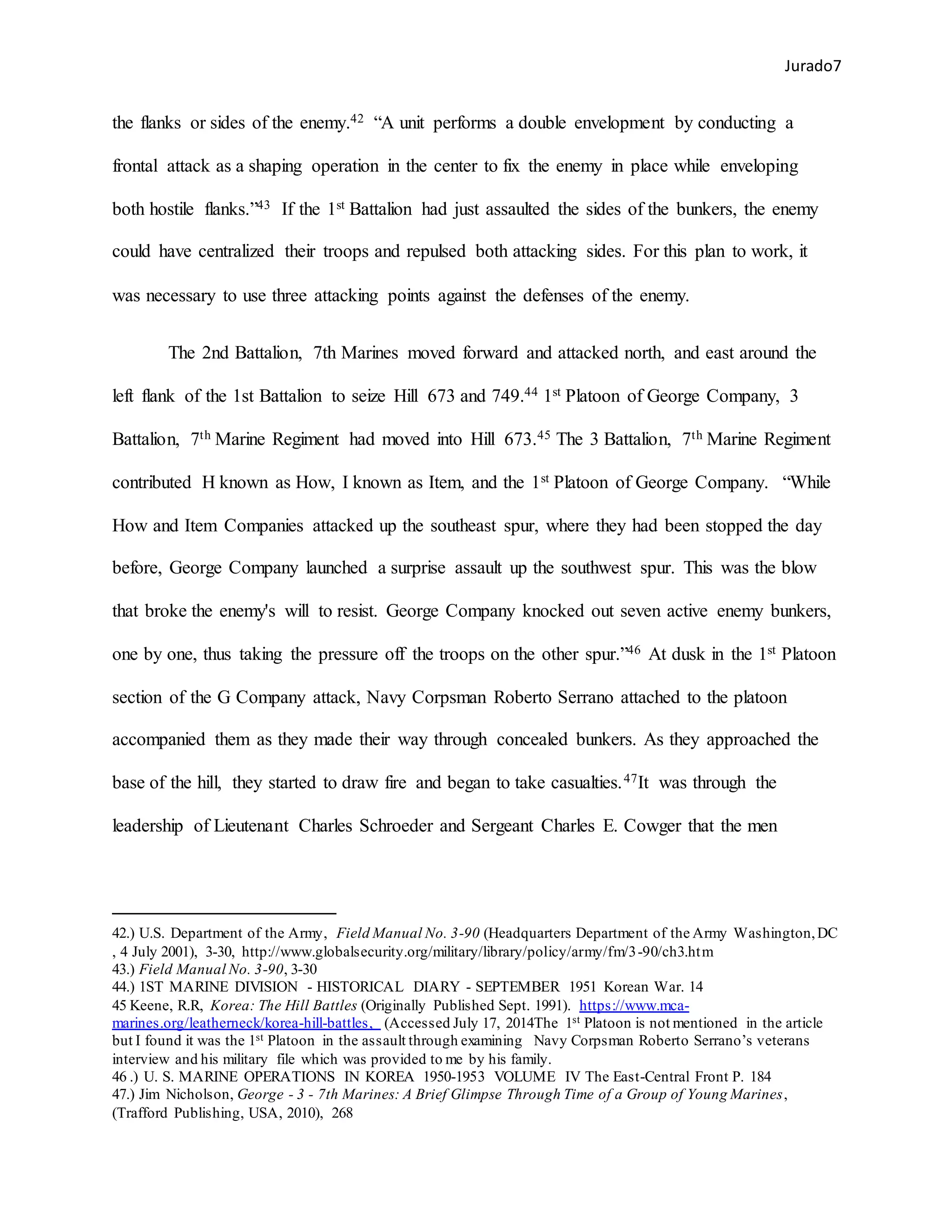 Jurado7
the flanks or sides of the enemy.42 “A unit performs a double envelopment by conducting a
frontal attack as a shaping operation in the center to fix the enemy in place while enveloping
both hostile flanks.”43 If the 1st Battalion had just assaulted the sides of the bunkers, the enemy
could have centralized their troops and repulsed both attacking sides. For this plan to work, it
was necessary to use three attacking points against the defenses of the enemy.
The 2nd Battalion, 7th Marines moved forward and attacked north, and east around the
left flank of the 1st Battalion to seize Hill 673 and 749.44 1st Platoon of George Company, 3
Battalion, 7th Marine Regiment had moved into Hill 673.45 The 3 Battalion, 7th Marine Regiment
contributed H known as How, I known as Item, and the 1st Platoon of George Company. “While
How and Item Companies attacked up the southeast spur, where they had been stopped the day
before, George Company launched a surprise assault up the southwest spur. This was the blow
that broke the enemy's will to resist. George Company knocked out seven active enemy bunkers,
one by one, thus taking the pressure off the troops on the other spur.”46 At dusk in the 1st Platoon
section of the G Company attack, Navy Corpsman Roberto Serrano attached to the platoon
accompanied them as they made their way through concealed bunkers. As they approached the
base of the hill, they started to draw fire and began to take casualties.47It was through the
leadership of Lieutenant Charles Schroeder and Sergeant Charles E. Cowger that the men
42.) U.S. Department of the Army, Field Manual No. 3-90 (Headquarters Department of the Army Washington,DC
, 4 July 2001), 3-30, http://www.globalsecurity.org/military/library/policy/army/fm/3-90/ch3.htm
43.) Field Manual No. 3-90, 3-30
44.) 1ST MARINE DIVISION - HISTORICAL DIARY - SEPTEMBER 1951 Korean War. 14
45 Keene, R.R, Korea: The Hill Battles (Originally Published Sept. 1991). https://www.mca-
marines.org/leatherneck/korea-hill-battles, (Accessed July 17, 2014The 1st Platoon is not mentioned in the article
but I found it was the 1st Platoon in the assault through examining Navy Corpsman Roberto Serrano’s veterans
interview and his military file which was provided to me by his family.
46 .) U. S. MARINE OPERATIONS IN KOREA 1950-1953 VOLUME IV The East-Central Front P. 184
47.) Jim Nicholson, George - 3 - 7th Marines: A Brief Glimpse Through Time of a Group of Young Marines,
(Trafford Publishing, USA, 2010), 268
 