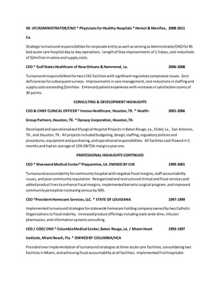 SR. VP/ADMINISTRATOR/CNO * Physiciansfor Healthy Hospitals * Hemet & Menifee, 2008-2011
Ca.
Strategicturnaroundresponsibilitiesforcorporate entityaswell asservingasAdministrator/CNOfor85
bedacute care hospital dayto day operations. Lengthof Stayimprovements of 1.5days,cost reductions
of $2millioninsalaryandsupplycosts.
CEO * GulfStatesHealthcare of NewOrleans & Hammond, La. 2006-2008
TurnaroundresponsibilitiesfortwoLTACfacilitieswithsignificantregulatorycompliance issues. Zero
deficienciesforsubsequentsurveys. Improvementsincare management,costreductionsinstaffingand
supplycostsexceeding$1million. Enhancedpatientexperience withincreasesinsatisfactionscoresof
30 points.
CONSULTING & DEVELOPMENT HIGHLIGHTS
CEO & CHIEF CLINICAL OFFICER* Innova Healthcare, Houston,TX. * Health- 2001-2006
Group Partners,Houston, TX. * Dynacq Corporation, Houston,TX.
Developedandoperationalized4Surgical Hospital ProjectsinBatonRouge,La.,Slidel,La., San Antonio,
TX.,and Houston,TX. All projectsincludedbudgeting,design,staffing,regulatorypoliciesand
procedures,equipmentandpurchasing,andoperationalresponsibilities. All facilitiescashflowedin5
monthsand hadan average of 15% EBITDA marginsyearone.
PROFESSIONAL HIGHLIGHTS CONTINUED
CEO * RiverwestMedical Center*Plaquemine,LA.OWNED BY CHS 1999-2001
Turnaroundaccountabilityforcommunityhospital withnegative fiscal margins,staff accountability
issues,andpoorcommunityreputation. Reorganizedandrestructuredclinical andfiscal servicesand
addedproductlinestoenhance fiscal margins,implementedbariatricsurgical program, andimproved
communityperceptionincreasingcensusby50%.
CEO *ProvidentHomecare Services,LLC. * STATE OF LOUISIANA 1997-1999
Implementedturnaroundstrategiesforstatewide homecare holdingcompanyownedbytwoCatholic
Organizationstofiscal stability. Increasedproductofferingsincludingstate wide dme,infusion
pharmacies,andinformationsystemsconsulting.
CEO / COO/ CNO * ColumbiaMedical Center,Baton Rouge,La. / Miami Heart 1993-1997
Institute,Miami Beach, Fla. * OWNEDBY COLUMBIA/HCA
Presidedoverimplementationof turnaroundstrategiesatthree acute care facilities,consolidatingtwo
facilitiesinMiami,andachievingfiscal accountabilityatall facilities. Implementedfirsthospitalist
 