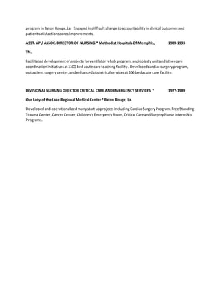 program inBaton Rouge,La. Engagedindifficultchange toaccountabilityinclinical outcomesand
patientsatisfactionscoresimprovements.
ASST. VP / ASSOC.DIRECTOR OF NURSING * MethodistHospitalsOf Memphis, 1989-1993
TN.
Facilitateddevelopmentof projectsforventilatorrehabprogram, angioplastyunitandothercare
coordinationinitiativesat1100 bedacute care teachingfacility. Developedcardiacsurgeryprogram,
outpatientsurgerycenter,andenhancedobstetricalservicesat200 bedacute care facility.
DIVISIONAL NURSING DIRECTOR CRITICAL CARE AND EMERGENCY SERVICES * 1977-1989
Our Lady of the Lake Regional Medical Center* Baton Rouge, La.
DevelopedandoperationalizedmanystartupprojectsincludingCardiacSurgeryProgram, Free Standing
Trauma Center,CancerCenter,Children’sEmergencyRoom, Critical Care andSurgeryNurse Internship
Programs.
 