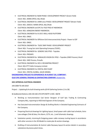 • ELECTRICAL ENGINEER for NASR PHASE-I DEVELOPMENT PROJECT (Green Field)
Client: M/s. ADMA-OPCO, Abu Dhabi
• ELECTRICAL ENGINEER for UMM LULU PHASE-I DEVELOPMENT PROJECT (Brown Field)
Client: M/s. ZADCO / ADMA-OPCO, Abu Dhabi
• ELECTRICAL ENGINEER and EPC for PUO FPSO AT INDONESIA
Client: M/s. KANGEAN ENERGY INDONESIA.
• ELECTRICAL ENGINEER For B-193 5-WELL HEAD PLATFORM
Client: M/s. ONGC.
• ELECTRICAL ENGINEER For Offshore Grid Interconnectivity Project - Power to ESP
Client: M/s. ONGC.
• ELECTRICAL ENGINEER for TSJOC SRKP PHASE I DEVELOPMENT PROJECT
Client: M/s. Truong Son Joint Operating Company (TSJOC).
• ELECTRICAL ENGINEER for GENERIC GAS FPSO - Topsides
Client: M/s. PROSAFE.
• ELECTRICAL ENGINEER for NINGALOO VISION OIL FPSO – Topsides (VME Process), Brazil
Client: M/s. VME Process, Prosafe.
• ELECTRICAL ENGINEER For OCS-1 REVAMPING PROJECT
Client: M/s.PTT Public Company Limited.
• ELECTRICAL ENGINEER For CRISTAL ROC PLANT
Client: M/s. CRISTAL GLOBAL, SAUDI ARABIA.
ENGINEERING PROJECTS EXPERIENCE IN KUWAIT OIL COMPANY:
GULF SPIC GENERAL TRADING & CONTRACTING COMPANY, Kuwait City
KOC APPROVAL ELECTRICAL ENGINEER
JAN 2008 TO JAN 2010`
Project :: Updating & As-built drawing works @ All Gathering Centers (1 to 28)
& GasBoosterStations.140.150.160.170 CIPF/SWTP in KOC. 36678
• Working as Instrumentation Cad Senior Designer of Gulf Spic Trading & Contracting
Company WLL, reporting to HOD And Engineer of the Company.
• Has Executed Instrumentation Design & Drafting Works in Detailed Engineering Contracts of
the Company.
• Preparing Electrical drawings for Lighting layout, Small power with cable load schedule, Extra
Low voltages (Tele & Data, Fire Alarm, CCTV, etc...) and Schematic drawings.
• Substation panels, Incoming & Outgoing power cable raceway routing layout in accordance
with other services in the 3D Model to create plan & section drawings.
• Drafting of Instrumentation & Control cable Raceway layout & section details in secondary
substations & process plant Areas.
 