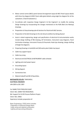 • Motor control centre (MCC) panel General Arrangement layout & MCC Panel Layout details
with three line diagram & MCC Panel cable gland details using single line diagram for all the
substations. (Total 8 Substations.)
• Co-ordinate with respective Design Engineer’s & Site Engineer’s to modify the existing
Design drawings by incorporating the changes mentioned on the RLM (Red Line Markup)
drawings.
• Preparation of shop drawings plan & Sections for Electrical & I&C Services.
• Preparation of As-Built drawings to the site Actual condition by taking physical
• Assist in detail engineering, design and specification of electrical & Instrumentation works
include design drafting of P&I drawing, JB Termination, Instrument Loop Diagrams, Panel
termination drawings, Instrument Process & Pneumatic Hook-Ups drawings, design drafting
of Single line diagrams.
• Preparing Drawings in AutoCAD and CAD works plant Cable tray layout
• Cable tray support layout
• Cable tray sizing
• Electrical and ELECTRICAL & INSTRUMENT cable schedule
• Lighting and small power layout
• Grounding layout
• Wiring diagram
• Connections lists
• Material takeoff and Bill of Quantities.
BAYTALKITEC (P) LTD, TAMILNADU.
ELECTRICAL ENGINEER
JAN-2003 to DEC 2007
For SAMKI TECK PYROLYSIS PLANT
Client: M/s. SAMKI TECK RESOURCES.
Bid- Support For B-193 Process Platform Project
Client: M/s. ONGC
Experience includes preparation of:
Basic Engineering / FEED which includes
Preparation of Electrical Design Basis,
Cable sizing and selection philosophy,
Lighting and grounding philosophy,
 