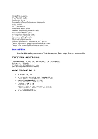 Single line diagrams,
ETAP system study,
Equipment sizing,
Preparation of specifications and datasheets,
Load analysis,
MTO preparation,
Estimation of man hours
Detailed engineering which includes
Preparation of Philosophies
Development of detailed SLDs,
Power and lighting layouts,
Electrical building layouts,
Lighting calculations, Heat tracing, MCT sizing,
Vendor information review for mechanical packages,
Vendor offer review for High Voltage Switchboard,
Personal Skills:
Hard Working, Willingness to learn, Time Management, Team player, Respect responsibilities
EDUCATIONAL BACKGROUND:
DIPLOMA IN ELECTRONICS AND COMMUNICATION ENGINEERING
B.LIT(TAMIL) – DEGREE
MASTER BUSINESS ADMINISTRATION
KNOWLEDGE AND SKILLS
• AUTOCAD (2D / 3D)
• PLANT DESIGN MANAGEMENT SYSTEM (PDMS)
• NAVISWORKS MANAGE/FREEDOM
• MICROSTATION V. 8.1
• PDS (EE RACEWAY & EQUIPMENT MODELING)
• SP3D (SMART PLANT 3D)
 
