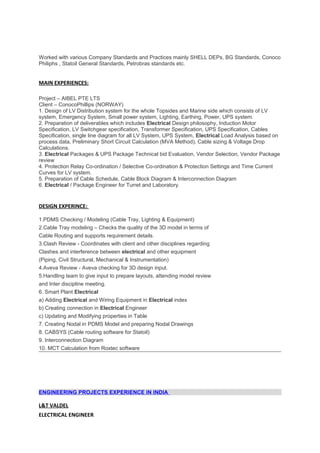 Worked with various Company Standards and Practices mainly SHELL DEPs, BG Standards, Conoco
Philiphs , Statoil General Standards, Petrobras standards etc.
MAIN EXPERIENCES:
Project – AIBEL PTE LTS
Client – ConocoPhillips (NORWAY)
1. Design of LV Distribution system for the whole Topsides and Marine side which consists of LV
system, Emergency System, Small power system, Lighting, Earthing, Power, UPS system.
2. Preparation of deliverables which includes Electrical Design philosophy, Induction Motor
Specification, LV Switchgear specification, Transformer Specification, UPS Specification, Cables
Specification, single line diagram for all LV System, UPS System, Electrical Load Analysis based on
process data, Preliminary Short Circuit Calculation (MVA Method), Cable sizing & Voltage Drop
Calculations.
3. Electrical Packages & UPS Package Technical bid Evaluation, Vendor Selection, Vendor Package
review
4. Protection Relay Co-ordination / Selective Co-ordination & Protection Settings and Time Current
Curves for LV system.
5. Preparation of Cable Schedule, Cable Block Diagram & Interconnection Diagram
6. Electrical / Package Engineer for Turret and Laboratory.
DESIGN EXPERINCE:
1.PDMS Checking / Modeling (Cable Tray, Lighting & Equipment)
2.Cable Tray modeling – Checks the quality of the 3D model in terms of
Cable Routing and supports requirement details.
3.Clash Review - Coordinates with client and other disciplines regarding
Clashes and interference between electrical and other equipment
(Piping, Civil Structural, Mechanical & Instrumentation)
4.Aveva Review - Aveva checking for 3D design input.
5.Handling team to give input to prepare layouts, attending model review
and Inter discipline meeting.
6. Smart Plant Electrical
a) Adding Electrical and Wiring Equipment in Electrical index
b) Creating connection in Electrical Engineer
c) Updating and Modifying properties in Table
7. Creating Nodal in PDMS Model and preparing Nodal Drawings
8. CABSYS (Cable routing software for Statoil)
9. Interconnection Diagram
10. MCT Calculation from Roxtec software
ENGINEERING PROJECTS EXPERIENCE IN INDIA
L&T VALDEL
ELECTRICAL ENGINEER
 