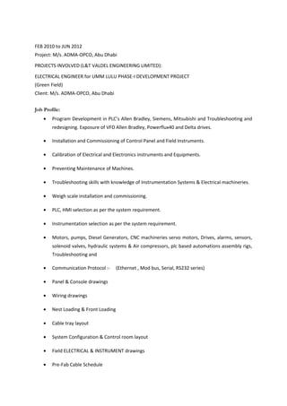 FEB 2010 to JUN 2012
Project: M/s. ADMA-OPCO, Abu Dhabi
PROJECTS INVOLVED (L&T VALDEL ENGINEERING LIMITED):
ELECTRICAL ENGINEER for UMM LULU PHASE-I DEVELOPMENT PROJECT
(Green Field)
Client: M/s. ADMA-OPCO, Abu Dhabi
Job Profile:
• Program Development in PLC’s Allen Bradley, Siemens, Mitsubishi and Troubleshooting and
redesigning. Exposure of VFD Allen Bradley, Powerflux40 and Delta drives.
• Installation and Commissioning of Control Panel and Field Instruments.
• Calibration of Electrical and Electronics instruments and Equipments.
• Preventing Maintenance of Machines.
• Troubleshooting skills with knowledge of Instrumentation Systems & Electrical machineries.
• Weigh scale installation and commissioning.
• PLC, HMI selection as per the system requirement.
• Instrumentation selection as per the system requirement.
• Motors, pumps, Diesel Generators, CNC machineries servo motors, Drives, alarms, sensors,
solenoid valves, hydraulic systems & Air compressors, plc based automations assembly rigs,
Troubleshooting and
• Communication Protocol :- (Ethernet , Mod bus, Serial, RS232 series)
• Panel & Console drawings
• Wiring drawings
• Nest Loading & Front Loading
• Cable tray layout
• System Configuration & Control room layout
• Field ELECTRICAL & INSTRUMENT drawings
• Pre-Fab Cable Schedule
 