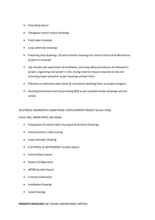 • Grounding layout
• Yokogawa control system drawings
• Field Cable Schedule
• Loop schematic drawings
• Preparing shop drawings, 2D and Isometric drawings for various Electrical & Mechanical
projects in Autocad.
• Job includes site supervision of installation, ensuring safety procedures are followed in
project, organizing man power in site, raising material request required at site and
ensuring project execution as per drawings and bar chart.
• Effective co-ordination with clients & consultants detailing them on project progress.
• Assisting Estimation team by providing BOQ as per available tender drawings and site
survey
ELECTRICAL ENGINEER for NASR PHASE-I DEVELOPMENT PROJECT (Green Field)
Client: M/s. ADMA-OPCO, Abu Dhabi
• Preparation of overall cable tray layout & Sectional Drawings
• Interconnection cable routing
• Loop schematic drawing
• ELECTRICAL & INSTRUMENT Location layout
• Control Room layout
• System Configuration
• JBPDB Location layout
• Function Schematics
• Installation Drawing
• Loop Drawings
PROJECTS INVOLVED (L&T VALDEL ENGINEERING LIMITED):
 