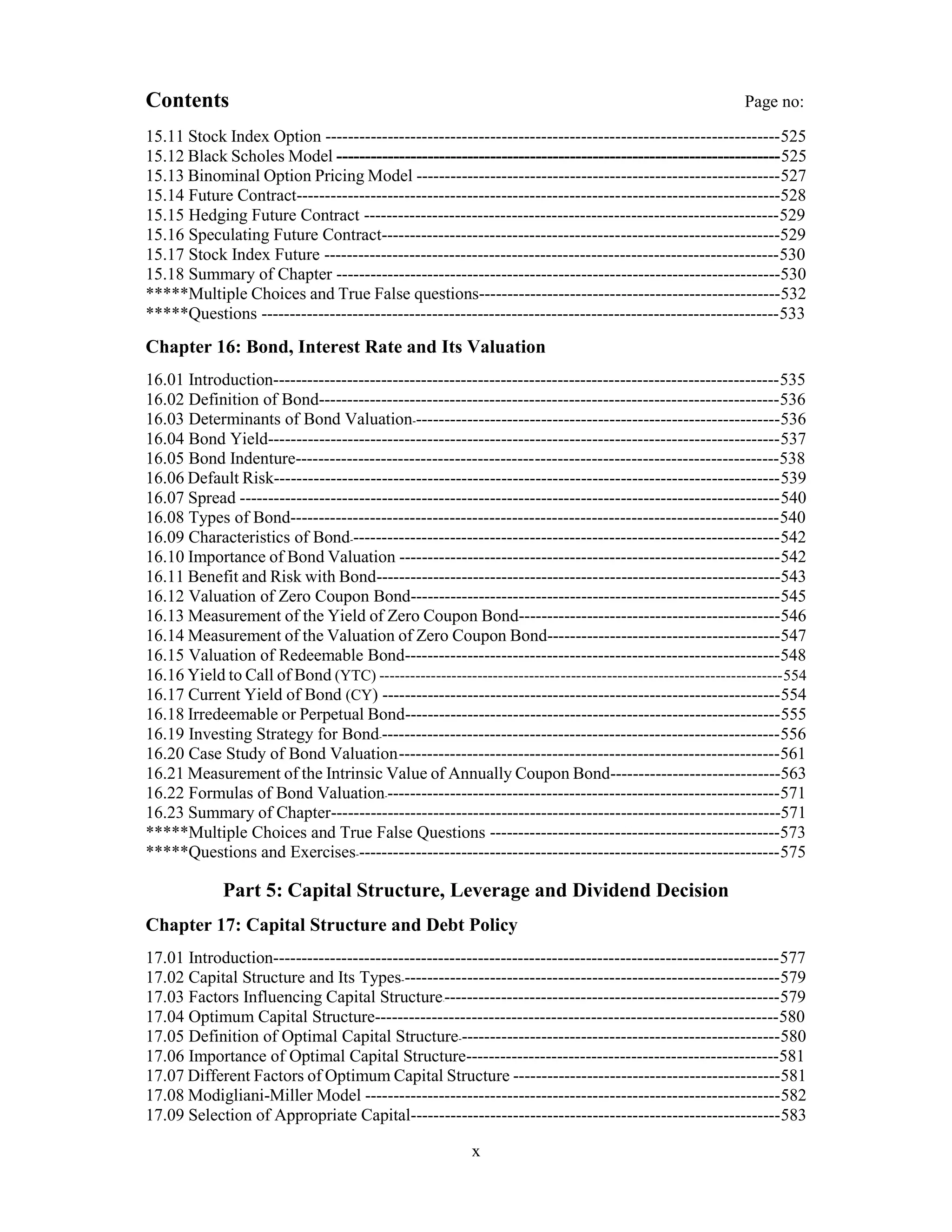 Contents Page no:
15.11 Stock Index Option --------------------------------------------------------------------------------525
15.12 Black Scholes Model ------------------------------------------------------------------------------525
15.13 Binominal Option Pricing Model ----------------------------------------------------------------527
15.14 Future Contract-------------------------------------------------------------------------------------528
15.15 Hedging Future Contract -------------------------------------------------------------------------529
15.16 Speculating Future Contract----------------------------------------------------------------------529
15.17 Stock Index Future --------------------------------------------------------------------------------530
15.18 Summary of Chapter ------------------------------------------------------------------------------530
*****Multiple Choices and True False questions-----------------------------------------------------532
*****Questions -------------------------------------------------------------------------------------------533
Chapter 16: Bond, Interest Rate and Its Valuation
16.01 Introduction-----------------------------------------------------------------------------------------535
16.02 Definition of Bond---------------------------------------------------------------------------------536
16.03 Determinants of Bond Valuation-----------------------------------------------------------------536
16.04 Bond Yield------------------------------------------------------------------------------------------537
16.05 Bond Indenture-------------------------------------------------------------------------------------538
16.06 Default Risk-----------------------------------------------------------------------------------------539
16.07 Spread -----------------------------------------------------------------------------------------------540
16.08 Types of Bond--------------------------------------------------------------------------------------540
16.09 Characteristics of Bond----------------------------------------------------------------------------542
16.10 Importance of Bond Valuation -------------------------------------------------------------------542
16.11 Benefit and Risk with Bond-----------------------------------------------------------------------543
16.12 Valuation of Zero Coupon Bond-----------------------------------------------------------------545
16.13 Measurement of the Yield of Zero Coupon Bond----------------------------------------------546
16.14 Measurement of the Valuation of Zero Coupon Bond-----------------------------------------547
16.15 Valuation of Redeemable Bond------------------------------------------------------------------548
16.16 Yield to Call of Bond (YTC) ------------------------------------------------------------------------------554
16.17 Current Yield of Bond (CY) ----------------------------------------------------------------------554
16.18 Irredeemable or Perpetual Bond------------------------------------------------------------------555
16.19 Investing Strategy for Bond-----------------------------------------------------------------------556
16.20 Case Study of Bond Valuation--------------------------------------------------------------------561
16.21 Measurement of the Intrinsic Value of Annually Coupon Bond------------------------------563
16.22 Formulas of Bond Valuation----------------------------------------------------------------------571
16.23 Summary of Chapter-------------------------------------------------------------------------------571
*****Multiple Choices and True False Questions ---------------------------------------------------573
*****Questions and Exercises---------------------------------------------------------------------------575
Part 5: Capital Structure, Leverage and Dividend Decision
Chapter 17: Capital Structure and Debt Policy
17.01 Introduction-----------------------------------------------------------------------------------------577
17.02 Capital Structure and Its Types-------------------------------------------------------------------579
17.03 Factors Influencing Capital Structure------------------------------------------------------------579
17.04 Optimum Capital Structure-----------------------------------------------------------------------580
17.05 Definition of Optimal Capital Structure---------------------------------------------------------580
17.06 Importance of Optimal Capital Structure-------------------------------------------------------581
17.07 Different Factors of Optimum Capital Structure -----------------------------------------------581
17.08 Modigliani-Miller Model -------------------------------------------------------------------------582
17.09 Selection of Appropriate Capital-----------------------------------------------------------------583
x
 