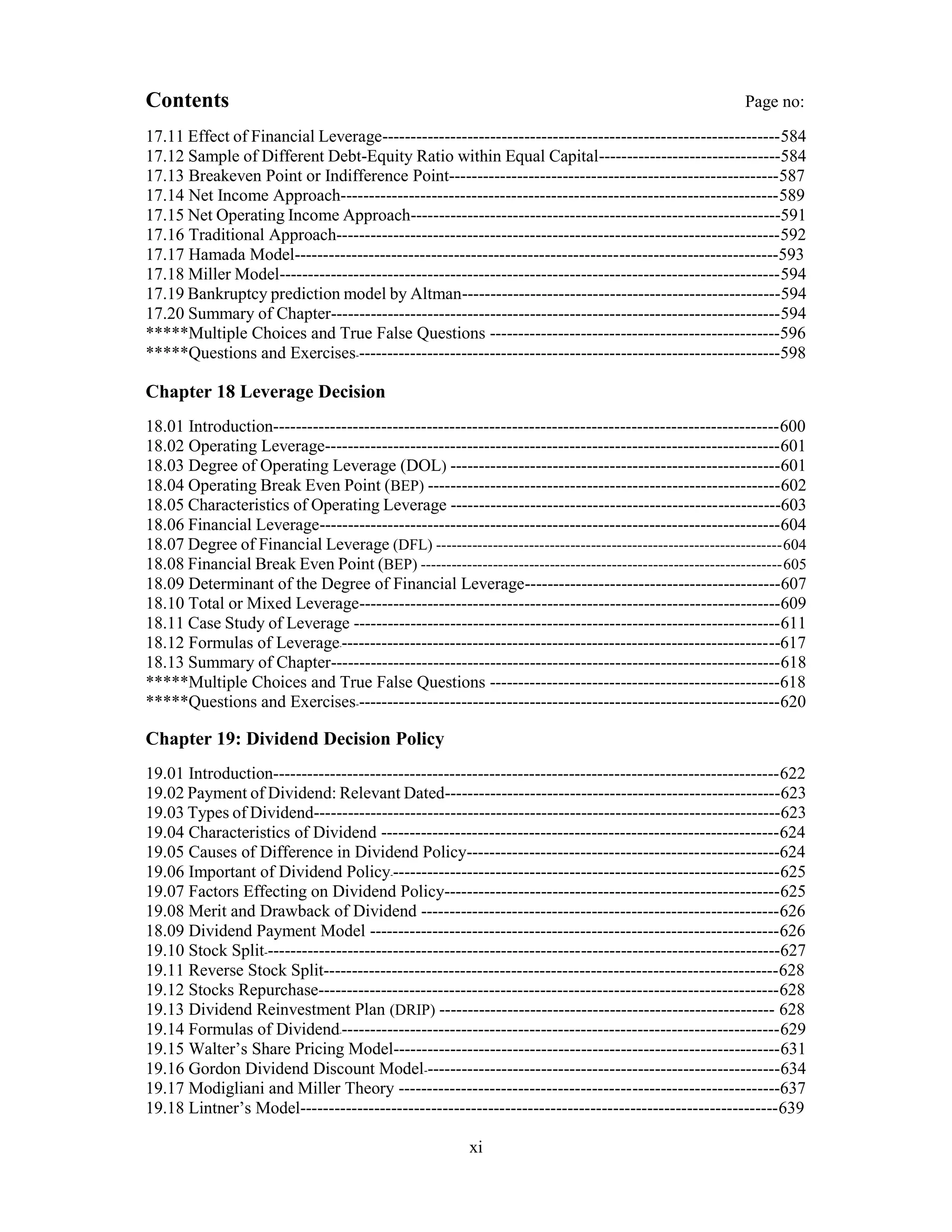 Contents Page no:
17.11 Effect of Financial Leverage----------------------------------------------------------------------584
17.12 Sample of Different Debt-Equity Ratio within Equal Capital--------------------------------584
17.13 Breakeven Point or Indifference Point----------------------------------------------------------587
17.14 Net Income Approach-----------------------------------------------------------------------------589
17.15 Net Operating Income Approach-----------------------------------------------------------------591
17.16 Traditional Approach------------------------------------------------------------------------------592
17.17 Hamada Model-------------------------------------------------------------------------------------593
17.18 Miller Model----------------------------------------------------------------------------------------594
17.19 Bankruptcy prediction model by Altman--------------------------------------------------------594
17.20 Summary of Chapter-------------------------------------------------------------------------------594
*****Multiple Choices and True False Questions ---------------------------------------------------596
*****Questions and Exercises---------------------------------------------------------------------------598
Chapter 18 Leverage Decision
18.01 Introduction-----------------------------------------------------------------------------------------600
18.02 Operating Leverage--------------------------------------------------------------------------------601
18.03 Degree of Operating Leverage (DOL) ----------------------------------------------------------601
18.04 Operating Break Even Point (BEP) --------------------------------------------------------------602
18.05 Characteristics of Operating Leverage ----------------------------------------------------------603
18.06 Financial Leverage---------------------------------------------------------------------------------604
18.07 Degree of Financial Leverage (DFL) -------------------------------------------------------------------604
18.08 Financial Break Even Point (BEP) ----------------------------------------------------------------------605
18.09 Determinant of the Degree of Financial Leverage---------------------------------------------607
18.10 Total or Mixed Leverage--------------------------------------------------------------------------609
18.11 Case Study of Leverage ---------------------------------------------------------------------------611
18.12 Formulas of Leverage------------------------------------------------------------------------------617
18.13 Summary of Chapter-------------------------------------------------------------------------------618
*****Multiple Choices and True False Questions ---------------------------------------------------618
*****Questions and Exercises---------------------------------------------------------------------------620
Chapter 19: Dividend Decision Policy
19.01 Introduction-----------------------------------------------------------------------------------------622
19.02 Payment of Dividend: Relevant Dated-----------------------------------------------------------623
19.03 Types of Dividend----------------------------------------------------------------------------------623
19.04 Characteristics of Dividend ----------------------------------------------------------------------624
19.05 Causes of Difference in Dividend Policy-------------------------------------------------------624
19.06 Important of Dividend Policy---------------------------------------------------------------------625
19.07 Factors Effecting on Dividend Policy-----------------------------------------------------------625
19.08 Merit and Drawback of Dividend ---------------------------------------------------------------626
18.09 Dividend Payment Model ------------------------------------------------------------------------626
19.10 Stock Split-------------------------------------------------------------------------------------------627
19.11 Reverse Stock Split--------------------------------------------------------------------------------628
19.12 Stocks Repurchase---------------------------------------------------------------------------------628
19.13 Dividend Reinvestment Plan (DRIP) ----------------------------------------------------------- 628
19.14 Formulas of Dividend------------------------------------------------------------------------------629
19.15 Walter’s Share Pricing Model--------------------------------------------------------------------631
19.16 Gordon Dividend Discount Model---------------------------------------------------------------634
19.17 Modigliani and Miller Theory -------------------------------------------------------------------637
19.18 Lintner’s Model------------------------------------------------------------------------------------639
xi
 