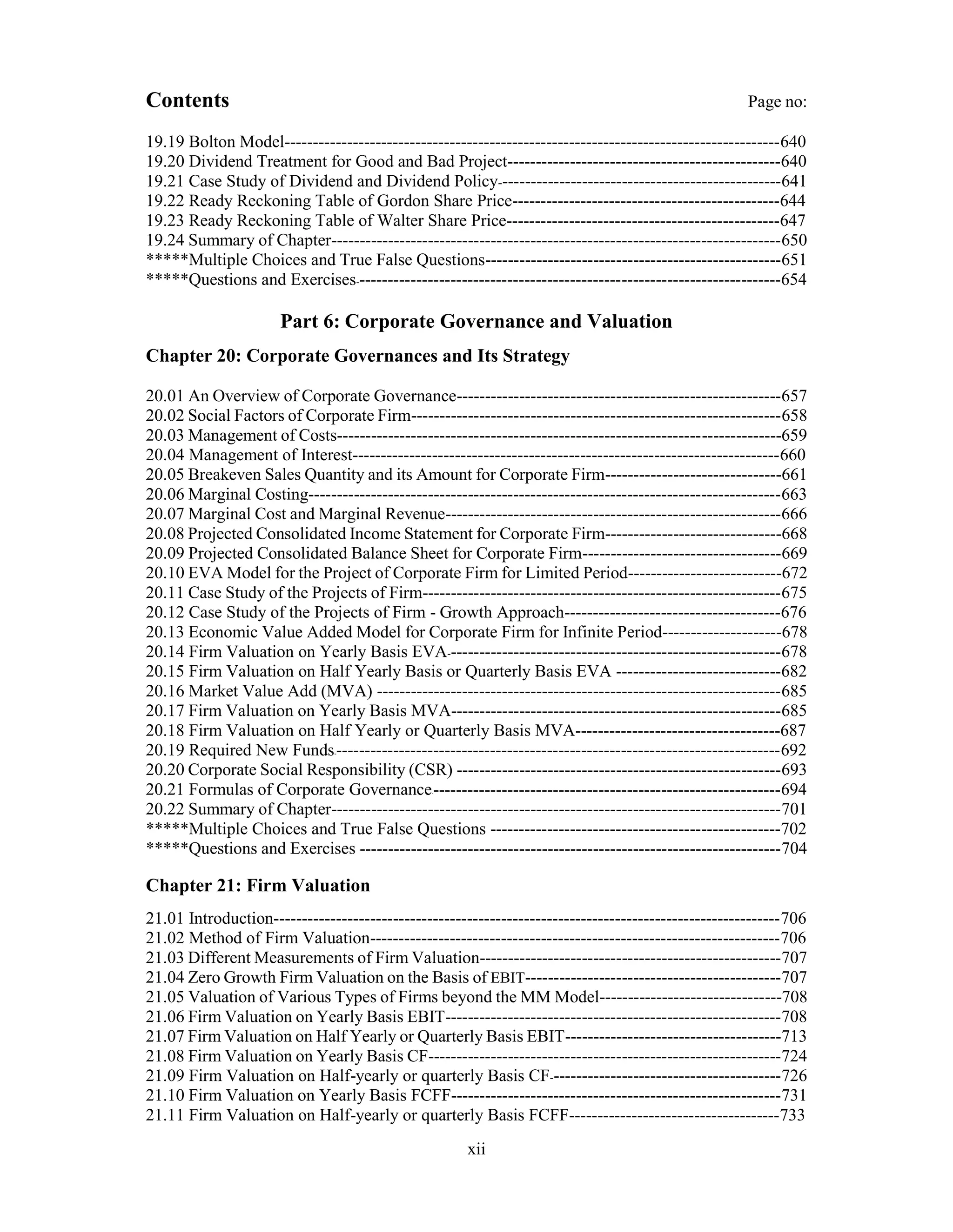 Contents Page no:
19.19 Bolton Model---------------------------------------------------------------------------------------640
19.20 Dividend Treatment for Good and Bad Project------------------------------------------------640
19.21 Case Study of Dividend and Dividend Policy--------------------------------------------------641
19.22 Ready Reckoning Table of Gordon Share Price-----------------------------------------------644
19.23 Ready Reckoning Table of Walter Share Price------------------------------------------------647
19.24 Summary of Chapter-------------------------------------------------------------------------------650
*****Multiple Choices and True False Questions----------------------------------------------------651
*****Questions and Exercises---------------------------------------------------------------------------654
Part 6: Corporate Governance and Valuation
Chapter 20: Corporate Governances and Its Strategy
20.01 An Overview of Corporate Governance---------------------------------------------------------657
20.02 Social Factors of Corporate Firm-----------------------------------------------------------------658
20.03 Management of Costs------------------------------------------------------------------------------659
20.04 Management of Interest---------------------------------------------------------------------------660
20.05 Breakeven Sales Quantity and its Amount for Corporate Firm-------------------------------661
20.06 Marginal Costing-----------------------------------------------------------------------------------663
20.07 Marginal Cost and Marginal Revenue-----------------------------------------------------------666
20.08 Projected Consolidated Income Statement for Corporate Firm-------------------------------668
20.09 Projected Consolidated Balance Sheet for Corporate Firm-----------------------------------669
20.10 EVA Model for the Project of Corporate Firm for Limited Period---------------------------672
20.11 Case Study of the Projects of Firm---------------------------------------------------------------675
20.12 Case Study of the Projects of Firm - Growth Approach--------------------------------------676
20.13 Economic Value Added Model for Corporate Firm for Infinite Period---------------------678
20.14 Firm Valuation on Yearly Basis EVA-----------------------------------------------------------678
20.15 Firm Valuation on Half Yearly Basis or Quarterly Basis EVA -----------------------------682
20.16 Market Value Add (MVA) -----------------------------------------------------------------------685
20.17 Firm Valuation on Yearly Basis MVA----------------------------------------------------------685
20.18 Firm Valuation on Half Yearly or Quarterly Basis MVA------------------------------------687
20.19 Required New Funds-------------------------------------------------------------------------------692
20.20 Corporate Social Responsibility (CSR) ---------------------------------------------------------693
20.21 Formulas of Corporate Governance--------------------------------------------------------------694
20.22 Summary of Chapter-------------------------------------------------------------------------------701
*****Multiple Choices and True False Questions ---------------------------------------------------702
*****Questions and Exercises --------------------------------------------------------------------------704
Chapter 21: Firm Valuation
21.01 Introduction-----------------------------------------------------------------------------------------706
21.02 Method of Firm Valuation------------------------------------------------------------------------706
21.03 Different Measurements of Firm Valuation-----------------------------------------------------707
21.04 Zero Growth Firm Valuation on the Basis of EBIT---------------------------------------------707
21.05 Valuation of Various Types of Firms beyond the MM Model--------------------------------708
21.06 Firm Valuation on Yearly Basis EBIT-----------------------------------------------------------708
21.07 Firm Valuation on Half Yearly or Quarterly Basis EBIT--------------------------------------713
21.08 Firm Valuation on Yearly Basis CF--------------------------------------------------------------724
21.09 Firm Valuation on Half-yearly or quarterly Basis CF-----------------------------------------726
21.10 Firm Valuation on Yearly Basis FCFF----------------------------------------------------------731
21.11 Firm Valuation on Half-yearly or quarterly Basis FCFF-------------------------------------733
xii
 