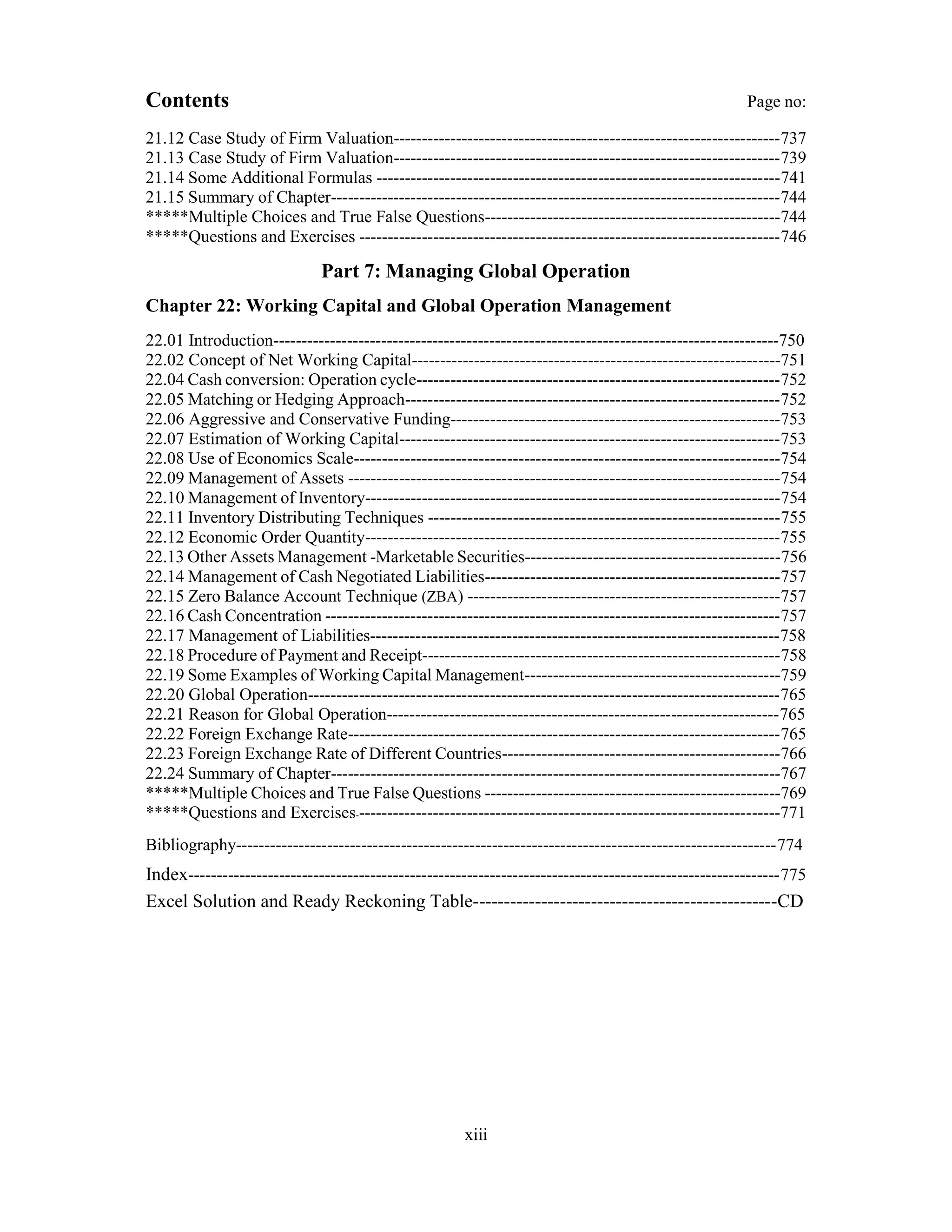Contents Page no:
21.12 Case Study of Firm Valuation--------------------------------------------------------------------737
21.13 Case Study of Firm Valuation--------------------------------------------------------------------739
21.14 Some Additional Formulas -----------------------------------------------------------------------741
21.15 Summary of Chapter-------------------------------------------------------------------------------744
*****Multiple Choices and True False Questions----------------------------------------------------744
*****Questions and Exercises --------------------------------------------------------------------------746
Part 7: Managing Global Operation
Chapter 22: Working Capital and Global Operation Management
22.01 Introduction-----------------------------------------------------------------------------------------750
22.02 Concept of Net Working Capital-----------------------------------------------------------------751
22.04 Cash conversion: Operation cycle----------------------------------------------------------------752
22.05 Matching or Hedging Approach------------------------------------------------------------------752
22.06 Aggressive and Conservative Funding----------------------------------------------------------753
22.07 Estimation of Working Capital-------------------------------------------------------------------753
22.08 Use of Economics Scale---------------------------------------------------------------------------754
22.09 Management of Assets ----------------------------------------------------------------------------754
22.10 Management of Inventory-------------------------------------------------------------------------754
22.11 Inventory Distributing Techniques --------------------------------------------------------------755
22.12 Economic Order Quantity-------------------------------------------------------------------------755
22.13 Other Assets Management -Marketable Securities---------------------------------------------756
22.14 Management of Cash Negotiated Liabilities----------------------------------------------------757
22.15 Zero Balance Account Technique (ZBA) -------------------------------------------------------757
22.16 Cash Concentration --------------------------------------------------------------------------------757
22.17 Management of Liabilities------------------------------------------------------------------------758
22.18 Procedure of Payment and Receipt---------------------------------------------------------------758
22.19 Some Examples of Working Capital Management---------------------------------------------759
22.20 Global Operation-----------------------------------------------------------------------------------765
22.21 Reason for Global Operation---------------------------------------------------------------------765
22.22 Foreign Exchange Rate----------------------------------------------------------------------------765
22.23 Foreign Exchange Rate of Different Countries-------------------------------------------------766
22.24 Summary of Chapter-------------------------------------------------------------------------------767
*****Multiple Choices and True False Questions ----------------------------------------------------769
*****Questions and Exercises---------------------------------------------------------------------------771
Bibliography-----------------------------------------------------------------------------------------------774
Index--------------------------------------------------------------------------------------------------------775
Excel Solution and Ready Reckoning Table-------------------------------------------------CD
xiii
 