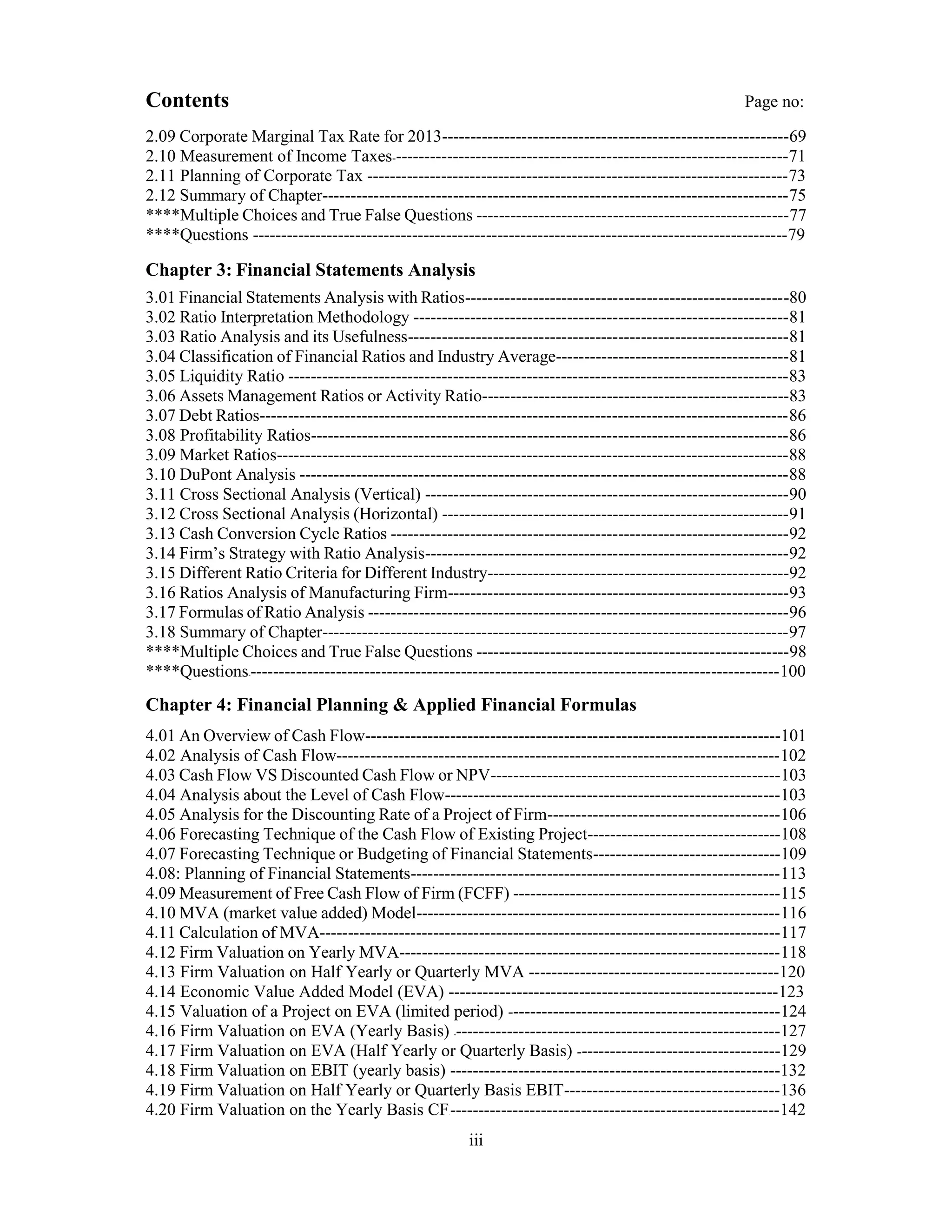 Contents Page no:
2.09 Corporate Marginal Tax Rate for 2013-------------------------------------------------------------69
2.10 Measurement of Income Taxes----------------------------------------------------------------------71
2.11 Planning of Corporate Tax --------------------------------------------------------------------------73
2.12 Summary of Chapter----------------------------------------------------------------------------------75
****Multiple Choices and True False Questions -------------------------------------------------------77
****Questions ----------------------------------------------------------------------------------------------79
Chapter 3: Financial Statements Analysis
3.01 Financial Statements Analysis with Ratios---------------------------------------------------------80
3.02 Ratio Interpretation Methodology ------------------------------------------------------------------81
3.03 Ratio Analysis and its Usefulness-------------------------------------------------------------------81
3.04 Classification of Financial Ratios and Industry Average-----------------------------------------81
3.05 Liquidity Ratio ----------------------------------------------------------------------------------------83
3.06 Assets Management Ratios or Activity Ratio------------------------------------------------------83
3.07 Debt Ratios---------------------------------------------------------------------------------------------86
3.08 Profitability Ratios------------------------------------------------------------------------------------86
3.09 Market Ratios------------------------------------------------------------------------------------------88
3.10 DuPont Analysis --------------------------------------------------------------------------------------88
3.11 Cross Sectional Analysis (Vertical) ----------------------------------------------------------------90
3.12 Cross Sectional Analysis (Horizontal) -------------------------------------------------------------91
3.13 Cash Conversion Cycle Ratios ----------------------------------------------------------------------92
3.14 Firm’s Strategy with Ratio Analysis----------------------------------------------------------------92
3.15 Different Ratio Criteria for Different Industry-----------------------------------------------------92
3.16 Ratios Analysis of Manufacturing Firm------------------------------------------------------------93
3.17 Formulas of Ratio Analysis --------------------------------------------------------------------------96
3.18 Summary of Chapter----------------------------------------------------------------------------------97
****Multiple Choices and True False Questions -------------------------------------------------------98
****Questions----------------------------------------------------------------------------------------------100
Chapter 4: Financial Planning & Applied Financial Formulas
4.01 An Overview of Cash Flow-------------------------------------------------------------------------101
4.02 Analysis of Cash Flow------------------------------------------------------------------------------102
4.03 Cash Flow VS Discounted Cash Flow or NPV---------------------------------------------------103
4.04 Analysis about the Level of Cash Flow-----------------------------------------------------------103
4.05 Analysis for the Discounting Rate of a Project of Firm-----------------------------------------106
4.06 Forecasting Technique of the Cash Flow of Existing Project----------------------------------108
4.07 Forecasting Technique or Budgeting of Financial Statements---------------------------------109
4.08: Planning of Financial Statements-----------------------------------------------------------------113
4.09 Measurement of Free Cash Flow of Firm (FCFF) -----------------------------------------------115
4.10 MVA (market value added) Model----------------------------------------------------------------116
4.11 Calculation of MVA---------------------------------------------------------------------------------117
4.12 Firm Valuation on Yearly MVA-------------------------------------------------------------------118
4.13 Firm Valuation on Half Yearly or Quarterly MVA --------------------------------------------120
4.14 Economic Value Added Model (EVA) ----------------------------------------------------------123
4.15 Valuation of a Project on EVA (limited period) ------------------------------------------------124
4.16 Firm Valuation on EVA (Yearly Basis) ----------------------------------------------------------127
4.17 Firm Valuation on EVA (Half Yearly or Quarterly Basis) ------------------------------------129
4.18 Firm Valuation on EBIT (yearly basis) ----------------------------------------------------------132
4.19 Firm Valuation on Half Yearly or Quarterly Basis EBIT--------------------------------------136
4.20 Firm Valuation on the Yearly Basis CF-----------------------------------------------------------142
iii
 
