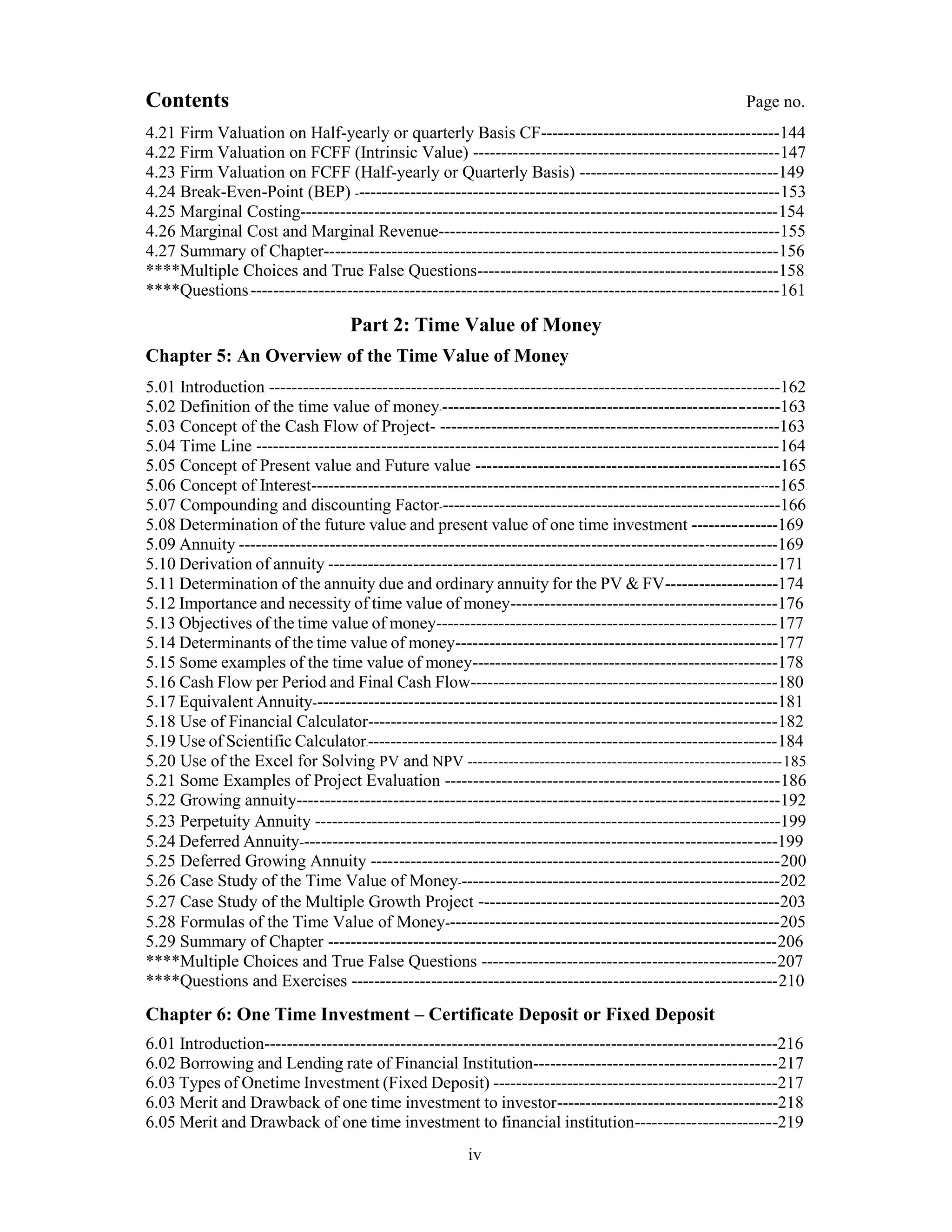 Contents Page no.
4.21 Firm Valuation on Half-yearly or quarterly Basis CF------------------------------------------144
4.22 Firm Valuation on FCFF (Intrinsic Value) ------------------------------------------------------147
4.23 Firm Valuation on FCFF (Half-yearly or Quarterly Basis) -----------------------------------149
4.24 Break-Even-Point (BEP) ---------------------------------------------------------------------------153
4.25 Marginal Costing------------------------------------------------------------------------------------154
4.26 Marginal Cost and Marginal Revenue------------------------------------------------------------155
4.27 Summary of Chapter--------------------------------------------------------------------------------156
****Multiple Choices and True False Questions-----------------------------------------------------158
****Questions----------------------------------------------------------------------------------------------161
Part 2: Time Value of Money
Chapter 5: An Overview of the Time Value of Money
5.01 Introduction ------------------------------------------------------------------------------------------162
5.02 Definition of the time value of money------------------------------------------------------------163
5.03 Concept of the Cash Flow of Project- ------------------------------------------------------------163
5.04 Time Line --------------------------------------------------------------------------------------------164
5.05 Concept of Present value and Future value ------------------------------------------------------165
5.06 Concept of Interest-----------------------------------------------------------------------------------165
5.07 Compounding and discounting Factor-------------------------------------------------------------166
5.08 Determination of the future value and present value of one time investment ---------------169
5.09 Annuity -----------------------------------------------------------------------------------------------169
5.10 Derivation of annuity -------------------------------------------------------------------------------171
5.11 Determination of the annuity due and ordinary annuity for the PV & FV--------------------174
5.12 Importance and necessity of time value of money-----------------------------------------------176
5.13 Objectives of the time value of money------------------------------------------------------------177
5.14 Determinants of the time value of money---------------------------------------------------------177
5.15 Some examples of the time value of money------------------------------------------------------178
5.16 Cash Flow per Period and Final Cash Flow------------------------------------------------------180
5.17 Equivalent Annuity----------------------------------------------------------------------------------181
5.18 Use of Financial Calculator------------------------------------------------------------------------182
5.19 Use of Scientific Calculator-------------------------------------------------------------------------184
5.20 Use of the Excel for Solving PV and NPV -------------------------------------------------------------185
5.21 Some Examples of Project Evaluation -----------------------------------------------------------186
5.22 Growing annuity-------------------------------------------------------------------------------------192
5.23 Perpetuity Annuity ----------------------------------------------------------------------------------199
5.24 Deferred Annuity------------------------------------------------------------------------------------199
5.25 Deferred Growing Annuity ------------------------------------------------------------------------200
5.26 Case Study of the Time Value of Money---------------------------------------------------------202
5.27 Case Study of the Multiple Growth Project -----------------------------------------------------203
5.28 Formulas of the Time Value of Money-----------------------------------------------------------205
5.29 Summary of Chapter -------------------------------------------------------------------------------206
****Multiple Choices and True False Questions ----------------------------------------------------207
****Questions and Exercises ---------------------------------------------------------------------------210
Chapter 6: One Time Investment – Certificate Deposit or Fixed Deposit
6.01 Introduction------------------------------------------------------------------------------------------216
6.02 Borrowing and Lending rate of Financial Institution-------------------------------------------217
6.03 Types of Onetime Investment (Fixed Deposit) --------------------------------------------------217
6.03 Merit and Drawback of one time investment to investor---------------------------------------218
6.05 Merit and Drawback of one time investment to financial institution-------------------------219
iv
 