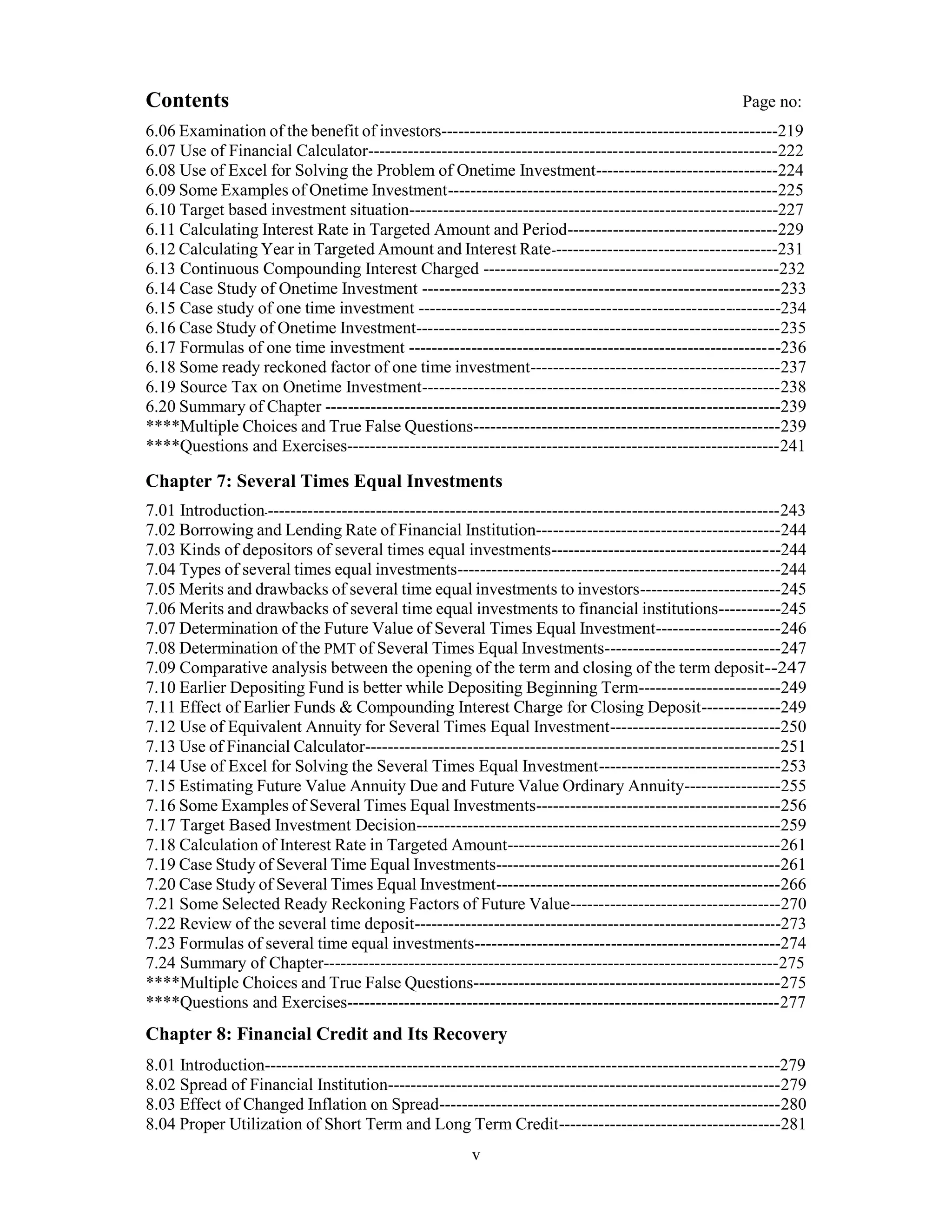Contents Page no:
6.06 Examination of the benefit of investors-----------------------------------------------------------219
6.07 Use of Financial Calculator------------------------------------------------------------------------222
6.08 Use of Excel for Solving the Problem of Onetime Investment--------------------------------224
6.09 Some Examples of Onetime Investment----------------------------------------------------------225
6.10 Target based investment situation-----------------------------------------------------------------227
6.11 Calculating Interest Rate in Targeted Amount and Period-------------------------------------229
6.12 Calculating Year in Targeted Amount and Interest Rate----------------------------------------231
6.13 Continuous Compounding Interest Charged ----------------------------------------------------232
6.14 Case Study of Onetime Investment ---------------------------------------------------------------233
6.15 Case study of one time investment ----------------------------------------------------------------234
6.16 Case Study of Onetime Investment----------------------------------------------------------------235
6.17 Formulas of one time investment -----------------------------------------------------------------236
6.18 Some ready reckoned factor of one time investment--------------------------------------------237
6.19 Source Tax on Onetime Investment---------------------------------------------------------------238
6.20 Summary of Chapter --------------------------------------------------------------------------------239
****Multiple Choices and True False Questions------------------------------------------------------239
****Questions and Exercises----------------------------------------------------------------------------241
Chapter 7: Several Times Equal Investments
7.01 Introduction-------------------------------------------------------------------------------------------243
7.02 Borrowing and Lending Rate of Financial Institution-------------------------------------------244
7.03 Kinds of depositors of several times equal investments----------------------------------------244
7.04 Types of several times equal investments---------------------------------------------------------244
7.05 Merits and drawbacks of several time equal investments to investors-------------------------245
7.06 Merits and drawbacks of several time equal investments to financial institutions-----------245
7.07 Determination of the Future Value of Several Times Equal Investment----------------------246
7.08 Determination of the PMT of Several Times Equal Investments-------------------------------247
7.09 Comparative analysis between the opening of the term and closing of the term deposit--247
7.10 Earlier Depositing Fund is better while Depositing Beginning Term-------------------------249
7.11 Effect of Earlier Funds & Compounding Interest Charge for Closing Deposit--------------249
7.12 Use of Equivalent Annuity for Several Times Equal Investment------------------------------250
7.13 Use of Financial Calculator-------------------------------------------------------------------------251
7.14 Use of Excel for Solving the Several Times Equal Investment--------------------------------253
7.15 Estimating Future Value Annuity Due and Future Value Ordinary Annuity-----------------255
7.16 Some Examples of Several Times Equal Investments-------------------------------------------256
7.17 Target Based Investment Decision----------------------------------------------------------------259
7.18 Calculation of Interest Rate in Targeted Amount------------------------------------------------261
7.19 Case Study of Several Time Equal Investments--------------------------------------------------261
7.20 Case Study of Several Times Equal Investment--------------------------------------------------266
7.21 Some Selected Ready Reckoning Factors of Future Value-------------------------------------270
7.22 Review of the several time deposit----------------------------------------------------------------273
7.23 Formulas of several time equal investments------------------------------------------------------274
7.24 Summary of Chapter--------------------------------------------------------------------------------275
****Multiple Choices and True False Questions------------------------------------------------------275
****Questions and Exercises----------------------------------------------------------------------------277
Chapter 8: Financial Credit and Its Recovery
8.01 Introduction------------------------------------------------------------------------------------------279
8.02 Spread of Financial Institution---------------------------------------------------------------------279
8.03 Effect of Changed Inflation on Spread------------------------------------------------------------280
8.04 Proper Utilization of Short Term and Long Term Credit---------------------------------------281
v
 