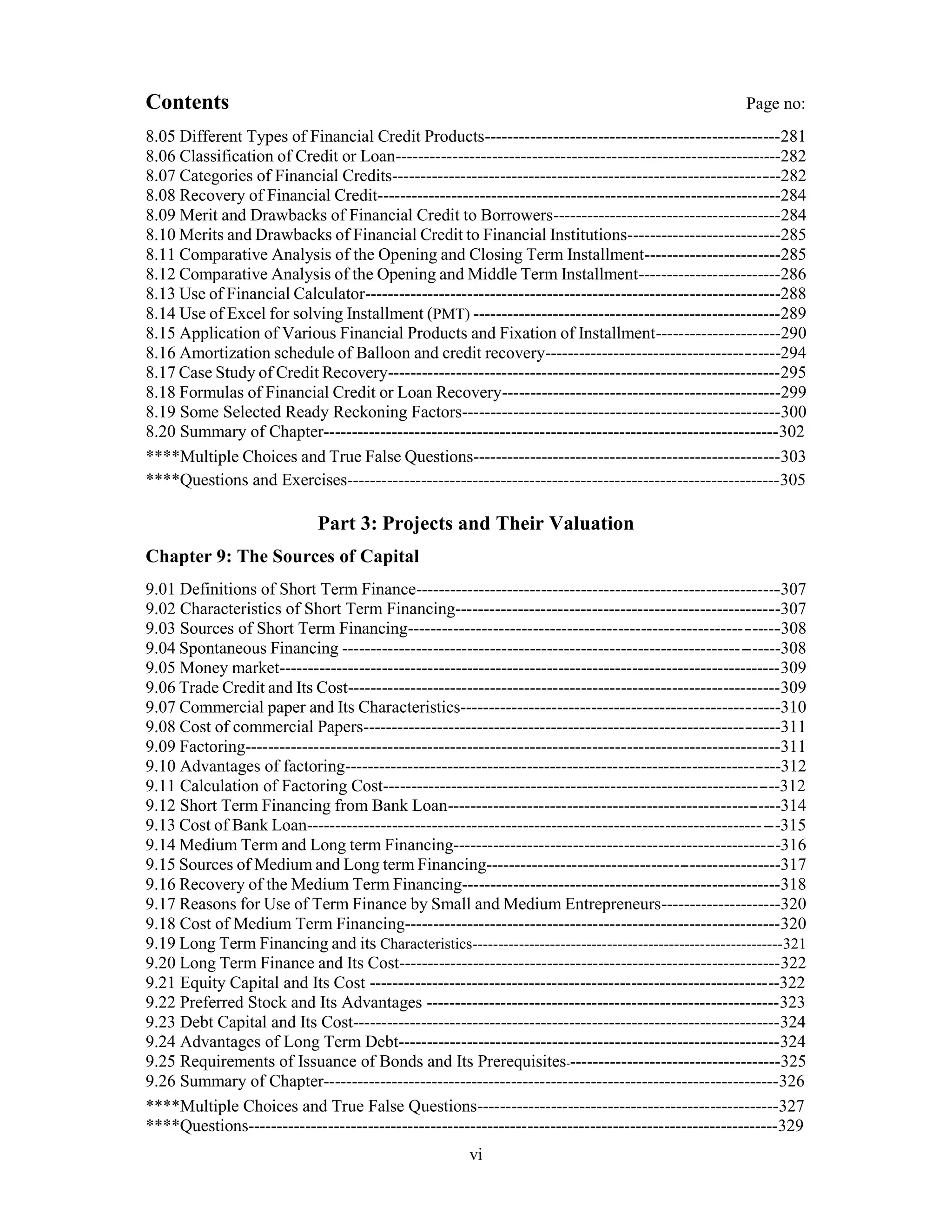 Contents Page no:
8.05 Different Types of Financial Credit Products----------------------------------------------------281
8.06 Classification of Credit or Loan--------------------------------------------------------------------282
8.07 Categories of Financial Credits--------------------------------------------------------------------282
8.08 Recovery of Financial Credit-----------------------------------------------------------------------284
8.09 Merit and Drawbacks of Financial Credit to Borrowers----------------------------------------284
8.10 Merits and Drawbacks of Financial Credit to Financial Institutions---------------------------285
8.11 Comparative Analysis of the Opening and Closing Term Installment------------------------285
8.12 Comparative Analysis of the Opening and Middle Term Installment-------------------------286
8.13 Use of Financial Calculator-------------------------------------------------------------------------288
8.14 Use of Excel for solving Installment (PMT) ------------------------------------------------------289
8.15 Application of Various Financial Products and Fixation of Installment----------------------290
8.16 Amortization schedule of Balloon and credit recovery-----------------------------------------294
8.17 Case Study of Credit Recovery---------------------------------------------------------------------295
8.18 Formulas of Financial Credit or Loan Recovery-------------------------------------------------299
8.19 Some Selected Ready Reckoning Factors--------------------------------------------------------300
8.20 Summary of Chapter--------------------------------------------------------------------------------302
****Multiple Choices and True False Questions------------------------------------------------------303
****Questions and Exercises----------------------------------------------------------------------------305
Part 3: Projects and Their Valuation
Chapter 9: The Sources of Capital
9.01 Definitions of Short Term Finance----------------------------------------------------------------307
9.02 Characteristics of Short Term Financing---------------------------------------------------------307
9.03 Sources of Short Term Financing-----------------------------------------------------------------308
9.04 Spontaneous Financing ----------------------------------------------------------------------------308
9.05 Money market----------------------------------------------------------------------------------------309
9.06 Trade Credit and Its Cost----------------------------------------------------------------------------309
9.07 Commercial paper and Its Characteristics--------------------------------------------------------310
9.08 Cost of commercial Papers-------------------------------------------------------------------------311
9.09 Factoring----------------------------------------------------------------------------------------------311
9.10 Advantages of factoring----------------------------------------------------------------------------312
9.11 Calculation of Factoring Cost---------------------------------------------------------------------312
9.12 Short Term Financing from Bank Loan----------------------------------------------------------314
9.13 Cost of Bank Loan----------------------------------------------------------------------------------315
9.14 Medium Term and Long term Financing---------------------------------------------------------316
9.15 Sources of Medium and Long term Financing---------------------------------------------------317
9.16 Recovery of the Medium Term Financing--------------------------------------------------------318
9.17 Reasons for Use of Term Finance by Small and Medium Entrepreneurs---------------------320
9.18 Cost of Medium Term Financing------------------------------------------------------------------320
9.19 Long Term Financing and its Characteristics------------------------------------------------------------321
9.20 Long Term Finance and Its Cost-------------------------------------------------------------------322
9.21 Equity Capital and Its Cost ------------------------------------------------------------------------322
9.22 Preferred Stock and Its Advantages --------------------------------------------------------------323
9.23 Debt Capital and Its Cost---------------------------------------------------------------------------324
9.24 Advantages of Long Term Debt-------------------------------------------------------------------324
9.25 Requirements of Issuance of Bonds and Its Prerequisites--------------------------------------325
9.26 Summary of Chapter--------------------------------------------------------------------------------326
****Multiple Choices and True False Questions-----------------------------------------------------327
****Questions---------------------------------------------------------------------------------------------329
vi
 