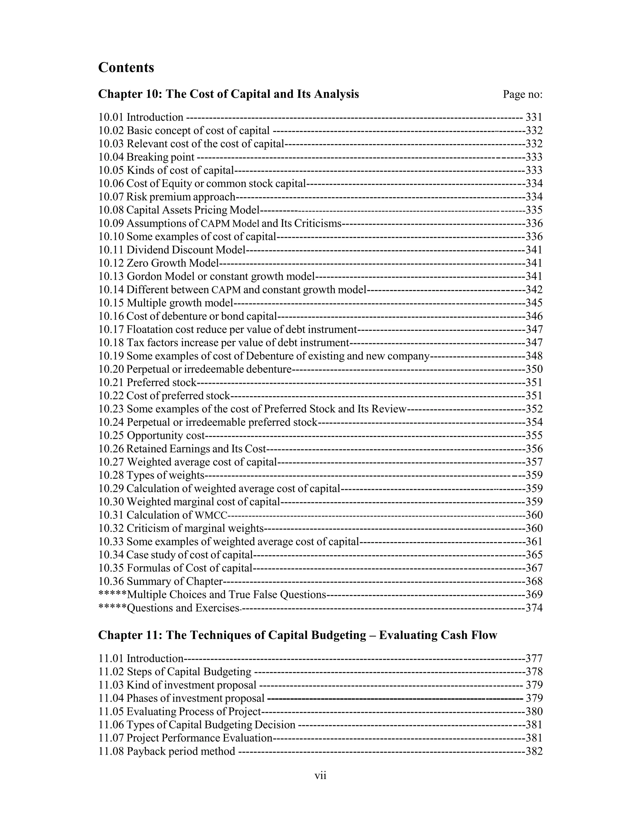 Contents
Chapter 10: The Cost of Capital and Its Analysis Page no:
10.01 Introduction ---------------------------------------------------------------------------------------- 331
10.02 Basic concept of cost of capital -------------------------------------------------------------------332
10.03 Relevant cost of the cost of capital---------------------------------------------------------------332
10.04 Breaking point -------------------------------------------------------------------------------------333
10.05 Kinds of cost of capital----------------------------------------------------------------------------333
10.06 Cost of Equity or common stock capital---------------------------------------------------------334
10.07 Risk premium approach----------------------------------------------------------------------------334
10.08 Capital Assets Pricing Model---------------------------------------------------------------------------335
10.09 Assumptions of CAPM Model and Its Criticisms------------------------------------------------336
10.10 Some examples of cost of capital-----------------------------------------------------------------336
10.11 Dividend Discount Model-------------------------------------------------------------------------341
10.12 Zero Growth Model--------------------------------------------------------------------------------341
10.13 Gordon Model or constant growth model-------------------------------------------------------341
10.14 Different between CAPM and constant growth model-----------------------------------------342
10.15 Multiple growth model----------------------------------------------------------------------------345
10.16 Cost of debenture or bond capital-----------------------------------------------------------------346
10.17 Floatation cost reduce per value of debt instrument--------------------------------------------347
10.18 Tax factors increase per value of debt instrument----------------------------------------------347
10.19 Some examples of cost of Debenture of existing and new company-------------------------348
10.20 Perpetual or irredeemable debenture-------------------------------------------------------------350
10.21 Preferred stock--------------------------------------------------------------------------------------351
10.22 Cost of preferred stock-----------------------------------------------------------------------------351
10.23 Some examples of the cost of Preferred Stock and Its Review-------------------------------352
10.24 Perpetual or irredeemable preferred stock------------------------------------------------------354
10.25 Opportunity cost------------------------------------------------------------------------------------355
10.26 Retained Earnings and Its Cost--------------------------------------------------------------------356
10.27 Weighted average cost of capital-----------------------------------------------------------------357
10.28 Types of weights-----------------------------------------------------------------------------------359
10.29 Calculation of weighted average cost of capital-------------------------------------------------359
10.30 Weighted marginal cost of capital----------------------------------------------------------------359
10.31 Calculation of WMCC--------------------------------------------------------------------------------------360
10.32 Criticism of marginal weights--------------------------------------------------------------------360
10.33 Some examples of weighted average cost of capital-------------------------------------------361
10.34 Case study of cost of capital-----------------------------------------------------------------------365
10.35 Formulas of Cost of capital-----------------------------------------------------------------------367
10.36 Summary of Chapter-------------------------------------------------------------------------------368
*****Multiple Choices and True False Questions----------------------------------------------------369
*****Questions and Exercises---------------------------------------------------------------------------374
Chapter 11: The Techniques of Capital Budgeting – Evaluating Cash Flow
11.01 Introduction-----------------------------------------------------------------------------------------377
11.02 Steps of Capital Budgeting -----------------------------------------------------------------------378
11.03 Kind of investment proposal --------------------------------------------------------------------- 379
11.04 Phases of investment proposal ------------------------------------------------------------------- 379
11.05 Evaluating Process of Project---------------------------------------------------------------------380
11.06 Types of Capital Budgeting Decision -----------------------------------------------------------381
11.07 Project Performance Evaluation------------------------------------------------------------------381
11.08 Payback period method ---------------------------------------------------------------------------382
vii
 