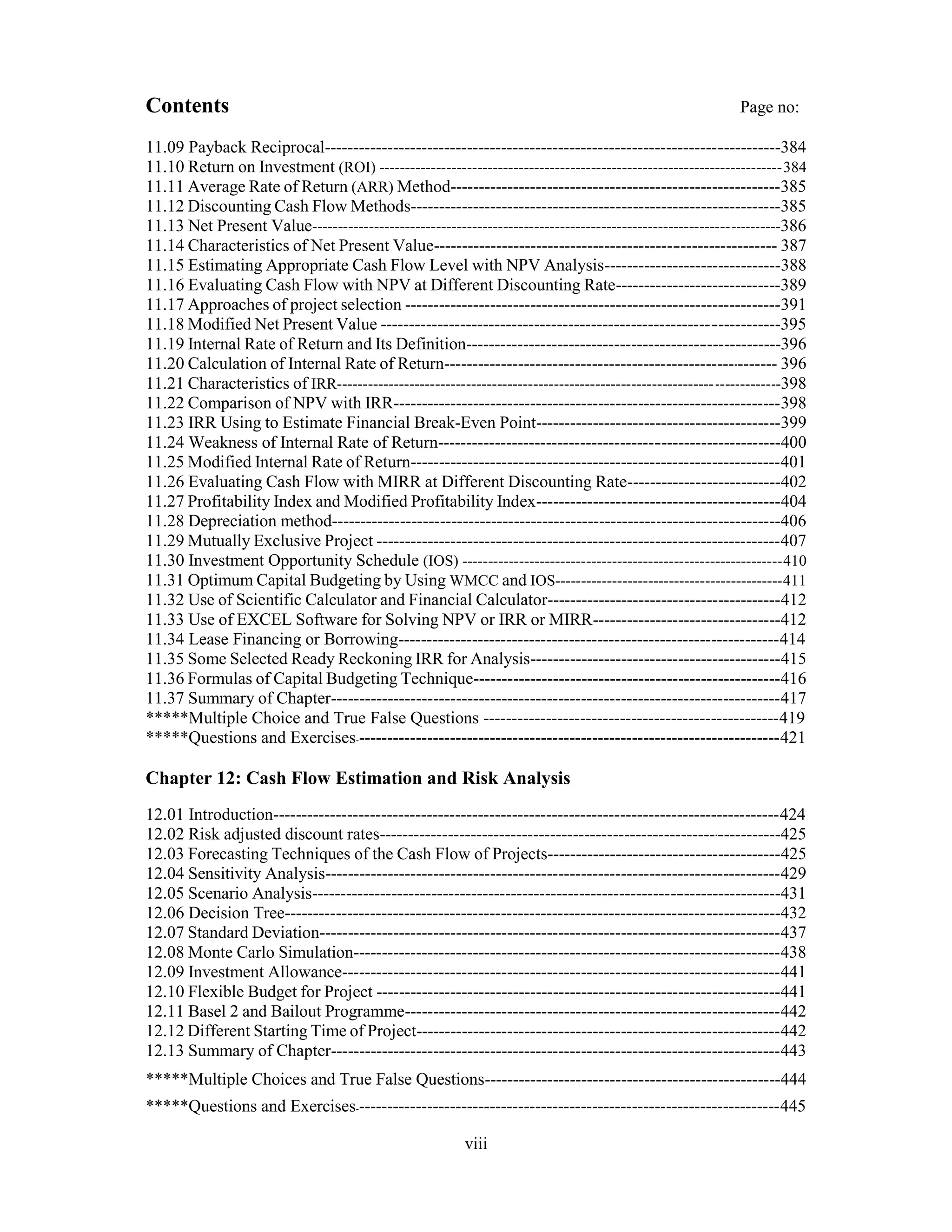 Contents Page no:
11.09 Payback Reciprocal--------------------------------------------------------------------------------384
11.10 Return on Investment (ROI) ------------------------------------------------------------------------------384
11.11 Average Rate of Return (ARR) Method----------------------------------------------------------385
11.12 Discounting Cash Flow Methods-----------------------------------------------------------------385
11.13 Net Present Value-------------------------------------------------------------------------------------------386
11.14 Characteristics of Net Present Value------------------------------------------------------------ 387
11.15 Estimating Appropriate Cash Flow Level with NPV Analysis-------------------------------388
11.16 Evaluating Cash Flow with NPV at Different Discounting Rate-----------------------------389
11.17 Approaches of project selection ------------------------------------------------------------------391
11.18 Modified Net Present Value ----------------------------------------------------------------------395
11.19 Internal Rate of Return and Its Definition-------------------------------------------------------396
11.20 Calculation of Internal Rate of Return----------------------------------------------------------- 396
11.21 Characteristics of IRR--------------------------------------------------------------------------------------398
11.22 Comparison of NPV with IRR--------------------------------------------------------------------398
11.23 IRR Using to Estimate Financial Break-Even Point-------------------------------------------399
11.24 Weakness of Internal Rate of Return------------------------------------------------------------400
11.25 Modified Internal Rate of Return-----------------------------------------------------------------401
11.26 Evaluating Cash Flow with MIRR at Different Discounting Rate---------------------------402
11.27 Profitability Index and Modified Profitability Index-------------------------------------------404
11.28 Depreciation method-------------------------------------------------------------------------------406
11.29 Mutually Exclusive Project -----------------------------------------------------------------------407
11.30 Investment Opportunity Schedule (IOS) --------------------------------------------------------------410
11.31 Optimum Capital Budgeting by Using WMCC and IOS--------------------------------------------411
11.32 Use of Scientific Calculator and Financial Calculator-----------------------------------------412
11.33 Use of EXCEL Software for Solving NPV or IRR or MIRR---------------------------------412
11.34 Lease Financing or Borrowing-------------------------------------------------------------------414
11.35 Some Selected Ready Reckoning IRR for Analysis--------------------------------------------415
11.36 Formulas of Capital Budgeting Technique------------------------------------------------------416
11.37 Summary of Chapter-------------------------------------------------------------------------------417
*****Multiple Choice and True False Questions ----------------------------------------------------419
*****Questions and Exercises---------------------------------------------------------------------------421
Chapter 12: Cash Flow Estimation and Risk Analysis
12.01 Introduction-----------------------------------------------------------------------------------------424
12.02 Risk adjusted discount rates-----------------------------------------------------------------------425
12.03 Forecasting Techniques of the Cash Flow of Projects-----------------------------------------425
12.04 Sensitivity Analysis--------------------------------------------------------------------------------429
12.05 Scenario Analysis----------------------------------------------------------------------------------431
12.06 Decision Tree---------------------------------------------------------------------------------------432
12.07 Standard Deviation---------------------------------------------------------------------------------437
12.08 Monte Carlo Simulation---------------------------------------------------------------------------438
12.09 Investment Allowance-----------------------------------------------------------------------------441
12.10 Flexible Budget for Project -----------------------------------------------------------------------441
12.11 Basel 2 and Bailout Programme------------------------------------------------------------------442
12.12 Different Starting Time of Project----------------------------------------------------------------442
12.13 Summary of Chapter-------------------------------------------------------------------------------443
*****Multiple Choices and True False Questions----------------------------------------------------444
*****Questions and Exercises---------------------------------------------------------------------------445
viii
 