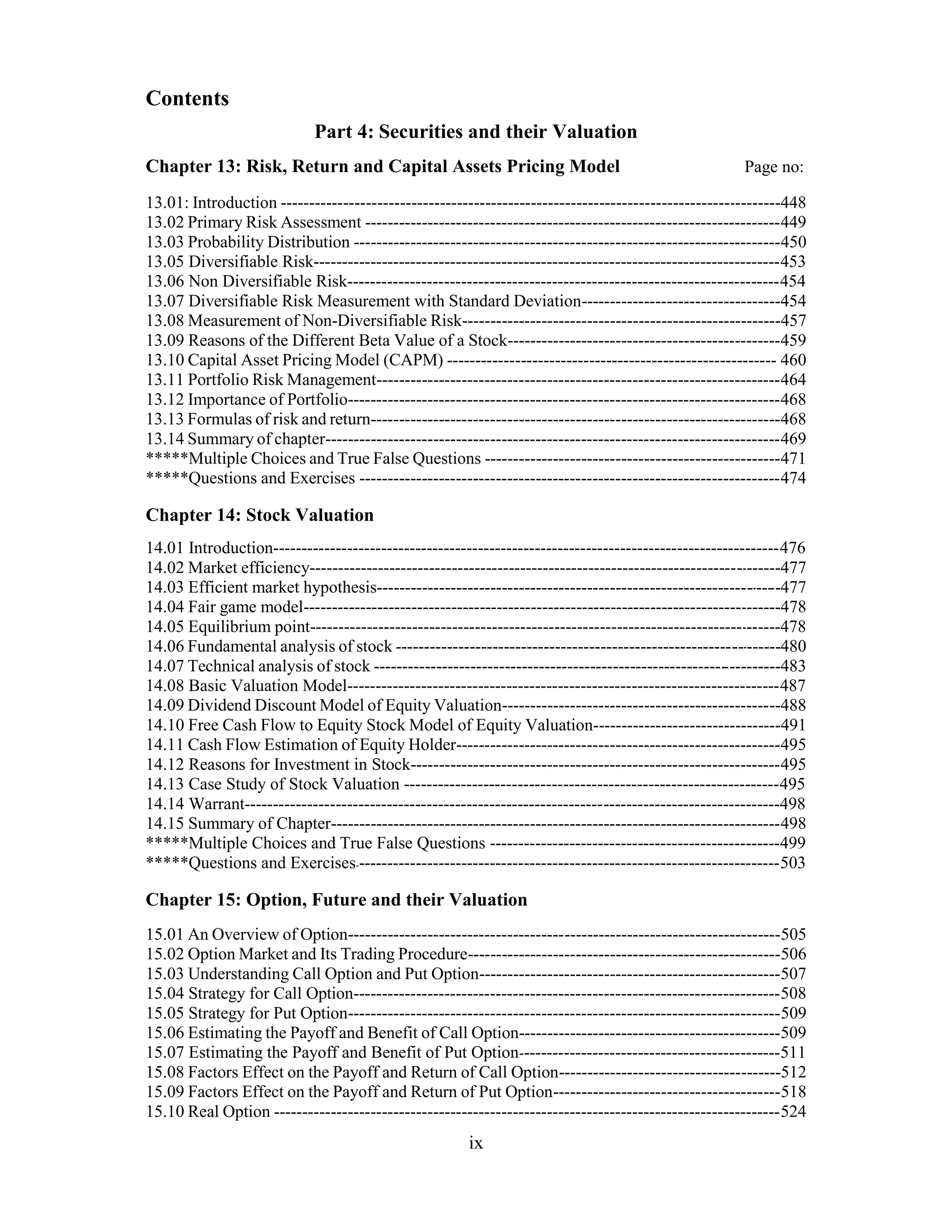 Contents
Part 4: Securities and their Valuation
Chapter 13: Risk, Return and Capital Assets Pricing Model Page no:
13.01: Introduction ----------------------------------------------------------------------------------------448
13.02 Primary Risk Assessment -------------------------------------------------------------------------449
13.03 Probability Distribution ---------------------------------------------------------------------------450
13.05 Diversifiable Risk----------------------------------------------------------------------------------453
13.06 Non Diversifiable Risk----------------------------------------------------------------------------454
13.07 Diversifiable Risk Measurement with Standard Deviation-----------------------------------454
13.08 Measurement of Non-Diversifiable Risk--------------------------------------------------------457
13.09 Reasons of the Different Beta Value of a Stock------------------------------------------------459
13.10 Capital Asset Pricing Model (CAPM) ---------------------------------------------------------- 460
13.11 Portfolio Risk Management-----------------------------------------------------------------------464
13.12 Importance of Portfolio----------------------------------------------------------------------------468
13.13 Formulas of risk and return------------------------------------------------------------------------468
13.14 Summary of chapter--------------------------------------------------------------------------------469
*****Multiple Choices and True False Questions ----------------------------------------------------471
*****Questions and Exercises --------------------------------------------------------------------------474
Chapter 14: Stock Valuation
14.01 Introduction-----------------------------------------------------------------------------------------476
14.02 Market efficiency-----------------------------------------------------------------------------------477
14.03 Efficient market hypothesis-----------------------------------------------------------------------477
14.04 Fair game model------------------------------------------------------------------------------------478
14.05 Equilibrium point-----------------------------------------------------------------------------------478
14.06 Fundamental analysis of stock --------------------------------------------------------------------480
14.07 Technical analysis of stock -----------------------------------------------------------------------483
14.08 Basic Valuation Model----------------------------------------------------------------------------487
14.09 Dividend Discount Model of Equity Valuation-------------------------------------------------488
14.10 Free Cash Flow to Equity Stock Model of Equity Valuation---------------------------------491
14.11 Cash Flow Estimation of Equity Holder---------------------------------------------------------495
14.12 Reasons for Investment in Stock-----------------------------------------------------------------495
14.13 Case Study of Stock Valuation ------------------------------------------------------------------495
14.14 Warrant----------------------------------------------------------------------------------------------498
14.15 Summary of Chapter-------------------------------------------------------------------------------498
*****Multiple Choices and True False Questions ---------------------------------------------------499
*****Questions and Exercises---------------------------------------------------------------------------503
Chapter 15: Option, Future and their Valuation
15.01 An Overview of Option----------------------------------------------------------------------------505
15.02 Option Market and Its Trading Procedure-------------------------------------------------------506
15.03 Understanding Call Option and Put Option-----------------------------------------------------507
15.04 Strategy for Call Option---------------------------------------------------------------------------508
15.05 Strategy for Put Option----------------------------------------------------------------------------509
15.06 Estimating the Payoff and Benefit of Call Option----------------------------------------------509
15.07 Estimating the Payoff and Benefit of Put Option----------------------------------------------511
15.08 Factors Effect on the Payoff and Return of Call Option---------------------------------------512
15.09 Factors Effect on the Payoff and Return of Put Option----------------------------------------518
15.10 Real Option -----------------------------------------------------------------------------------------524
ix
 