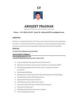 CV
ABHIJEET PRADHAN
SIDHAMAHAVIR MANGALA LANE, PURI, ODISHA, 752002, INDIA
Phone : +91-9861162623 Email Id: abhijeet2007csrem@gmail.com
OBJECTIVE :
To take-up a responsible position in the finance and accounts function in your organization
& to work in an environment which is amenable to my career development and growth in
my chosen areas of interest also to giving the organization my maximum capabilities.
PROFILE:
Overall 3 Years ofExperience in Account field
EMPLOYMENTSUMMARY
WEIGHTRACK INDIA PVT LTD,
ACCOUNTS MANAGER February 2010 – March 2014
 Prepare, analyze accounting records, financial statements
 Maintenance of all day to day transaction in Tally Accounting Software ERP 9.
 Book-keeping makingAccounting entriesof day –to-daysales, Purchase
transactions.
 Daily UpdatingCash Book.
 Book keepingand updatingrecordson dailyand weeklybasis includingledgers
 Handlingin petty cash and Bankingoperations.
 PreparingBankReconciliation statement
 Calculation of service tax ,TDS, and its reports
 Preparation of ESI , PF & salary statements of the employee
 Preparation of stock report
 Handlingin material inward and outward register
 Internal Auditingof companies
 