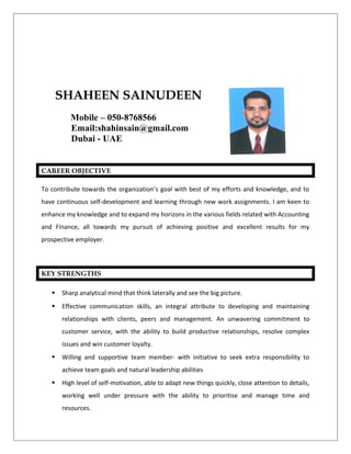 CAREER OBJECTIVE
To contribute towards the organization’s goal with best of my efforts and knowledge, and to
have continuous self-development and learning through new work assignments. I am keen to
enhance my knowledge and to expand my horizons in the various fields related with Accounting
and Finance, all towards my pursuit of achieving positive and excellent results for my
prospective employer.
KEY STRENGTHS
 Sharp analytical mind that think laterally and see the big picture.
 Effective communication skills, an integral attribute to developing and maintaining
relationships with clients, peers and management. An unwavering commitment to
customer service, with the ability to build productive relationships, resolve complex
issues and win customer loyalty.
 Willing and supportive team member- with initiative to seek extra responsibility to
achieve team goals and natural leadership abilities
 High level of self-motivation, able to adapt new things quickly, close attention to details,
working well under pressure with the ability to prioritise and manage time and
resources.
SHAHEEN SAINUDEEN
Mobile – 050-8768566
Email:shahinsain@gmail.com
Dubai - UAE
 