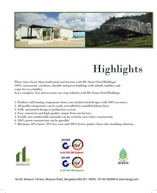 Highlights
Three times faster than traditional construction with RL Smart Steel Buildings!
100% customized , aesthetic, durable and green buildings with inbuilt stability and
scope for recyclability.
Get a complete, fast and accurate one-stop solution with RL Smart Steel Buildings.
1. Produces all framing components from your architectural designs with 100% accuracy.
2. All profile components can be easily assembled by unskilled labour force.
3. Fully automated design to production system.
4. Fast, consistent and high-quality output from our factory.
5. Totally non combustible materials can be used for your entire construction.
6. 100% green construction can be possible.
7. Minimum 50% faster, 20% less cost, and 100% better quality than other building solutions.
No.29, Museum Terrace, Museum Road, Bangalore-560 001. INDIA. +91 80 25588818 www.rlengg.com
 
