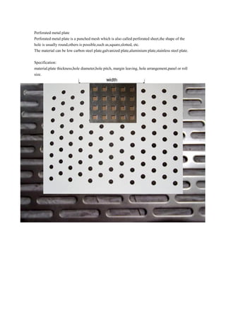 Perforated metal plate
Perforated metal plate is a punched mesh which is also called perforated sheet,the shape of the
hole is usually round,others is possible,such as,square,slotted, etc.
The material can be low carbon steel plate,galvanized plate,aluminium plate,stainless steel plate.
Specification:
material,plate thickness,hole diameter,hole pitch, margin leaving, hole arrangement,panel or roll
size.
 