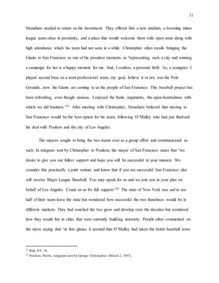 11
Stoneham needed to return on his investment. They offered him a new stadium, a booming minor
league team close in proximity, and a place that would welcome them with open arms along with
high attendance which his team had not seen in a while. Christopher often recalls bringing the
Giants to San Francisco as one of his proudest moments as “representing such a city and winning
a campaign for her is a happy moment for me. And, I confess, a personal thrill. As, a youngster I
played second base on a semi-professional team...my goal, believe it or not, was the Polo
Grounds...now the Giants are coming to us the people of San Francisco. This baseball project has
been refreshing, even though anxious, I enjoyed the frank, arguments, the open-heartedness with
which we did business.”22 After meeting with Christopher, Stoneham believed that moving to
San Francisco would be the best option for his team; following O’Malley who had just finalized
his deal with Poulson and the city of Los Angeles.
The mayors sought to bring the two teams over as a group effort and communicated as
such. In telegram sent by Christopher to Poulson, the mayor of San Francisco states that “we
desire to give you our fullest support and hope you will be successful in your mission. We
consider this practically a joint venture and know that if you are successful San Francisco also
will receive Major League Baseball. You may speak for us and we join you in your plea on
behalf of Los Angeles. Count on us for full support.”23 The state of New York was sad to see
half of their team leave the state but wondered how successful the two franchises would be in
different markets. They had watched the two grow and develop over the decades but wondered
how they would fair in cities that were currently building notoriety. People often commented on
the move saying that “at first glance it seemed that O’Malley had taken the better baseball town
22 Ibid, 8-9, 18.
23 Poulson, Norris, telegram sent by George Christopher. (March 2, 1957).
 