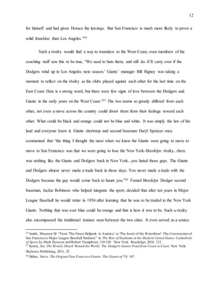 12
for himself and had given Horace the leavings. But San Francisco is much more likely to prove a
solid franchise than Los Angeles.”24
Such a rivalry would find a way to transition to the West Coast, even members of the
coaching staff saw this to be true, “We used to hate them, and still do. It’ll carry over if the
Dodgers wind up in Los Angeles next season.’ Giants’ manager Bill Rigney was taking a
moment to reflect on the rivalry as the clubs played against each other for the last time on the
East Coast. Hate is a strong word, but there were few signs of love between the Dodgers and
Giants in the early years on the West Coast.”25 The two teams so greatly differed from each
other, not even a move across the country could divert them from their feelings toward each
other. What could be black and orange could not be blue and white. It was simply the law of the
land and everyone knew it. Giants shortstop and second baseman Daryl Spencer once
commented that “the thing I thought the most when we knew the Giants were going to move to
move to San Francisco was that we were going to lose the New York-Brooklyn rivalry...there
was nothing like the Giants and Dodgers back in New York...you hated those guys. The Giants
and Dodgers almost never made a trade back in those days. You never made a trade with the
Dodgers because the guy would come back to haunt you.”26 Famed Brooklyn Dodger second
baseman, Jackie Robinson who helped integrate the sport, decided that after ten years in Major
League Baseball he would retire in 1956 after learning that he was to be traded to the New York
Giants. Nothing that was ever blue could be orange and that is how it was to be. Such a rivalry
also encompassed the traditional tension seen between the two cities. It even served as a source
24 Smith, Maureen M. "From 'The Finest Ballpark in America' to 'The Jewel of the Waterfront': The Construction of
San Francisco's Major League Baseball Stadium." In The Rise of Stadiums in the Modern United States: Cathedrals
of Sport,by Mark Dyreson and Robert Trumpbour, 110-128. New York: Routledge, 2010, 113.
25 Konte, Joe. The Rivalry Heard 'Round the World: The Dodgers-Giants Feud from Coast to Coast. New York:
Skyhorse Publishing, 2013, 25.
26 Bitker, Steve. The Original San Francisco Giants: The Giants of '58, 167.
 