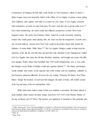 13
of motivation for bringing the ball clubs to the Pacific as “San Francisco’s efforts to attract a
Major League team were inexorably linked to the efforts of Los Angeles to pursue a team, pitting
rival California cities against each other in a contest for civic status...if Los Angeles proceeds
with construction of a park we must keep pace. We don’t want that city to get the jump on us.”27
Even when transitioning, the teams would take different perspectives on their West Coast
inaugural teams. The newly San Francisco Giants “opted for a youth movement, featuring
rookies who would garner much playing time...the hope was that the invigoration of youth and a
mix of some holdover veterans from New York would be the perfect blend, built around the
brilliance of center fielder Willie Mays.”28 The Los Angeles Dodgers sought to bring back the
memories of the old, the ones that their die-hard fans truly cherished as the “management wished
to let Los Angeles fans enjoy the old-time Brooklyn standouts, and brought out a team with fifth-
year manager Walter Alston that resembled their 1955 world championship year...it was a plan
that Dodgers owner Walter O’Malley would later question himself.”29 The Giants and Dodgers
would continue their rivalry on the opposite side of the country and was completely solidified as
San Francisco plastered billboards all across the city reading “Welcome SF Giants, Swat Them
Bums,” though the locations of each team had changed, the spirit of rivalry still swirled around
in the fog and smog of the two metropolitan cities.
While both teams waited to play in their new stadiums as promised, the Giants played at
Seals Stadium which housed the minor league team from 1931-1957 in the Mission District of
the city on Bryant and 16th Street. This location was significant to baseball as “this particular plot
27 Smith, Maureen M. "From 'The Finest Ballpark in America' to 'The Jewel of the Waterfront': The Construction of
San Francisco's Major League Baseball Stadium." In The Rise of Stadiums in the Modern United States: Cathedrals
of Sport,by Mark Dyreson and Robert Trumpbour, 110-128, 2010, 112.
28 Ibid, 25.
29 Ibid, 25-26.
 