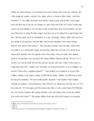 14
of land was chosen because it was located in one of the warmest belts of the city, relatively free
of fog during the summer, and just a five minute drive or a twenty to thirty minute walk from
downtown.”30 The wildly successful San Francisco Seals, as part of the Pacific Coast League,
knew that their time in the city was coming to a close at the end of the 1957 season. In their final
season, the team brought in 344, 641 fans as they watched their Seals win the pennant. The fans
were bittersweet in seeing the minor league team leave just to be replaced by a major league ball
club. The final game was to be remembered as “a day of nostalgic sadness...filled with tears from
fans having to say good-bye...but also filled with joy and anticipation from others looking
forward to the arrival of the Giants.”31 They had mixed feelings about the entire ordeal. They
were able to see a strong minor league team develop within their city only to be moved by an
unsuccessful franchise from the opposite side of the country. Fans even make their opinions
heard as “seventy-three year old retired fire veteran William Peterson told the Chronicle ‘it’s a
sad day. I’ve seen the Seals from the first and now the last, and, well, I’d like to have gone on
seeing them until I die.’ Another said, ‘the Giants are no good back there, so we’re bringing ‘em
out here. What is this, a dumping ground?”32 Seals Stadium was considered to be one of the
smallest stadiums in the majors, seating 23,600 with the Giants’ addition of 2,600 seats to house
the increased attendance. The team would do little alterations to the stadium which included
“keeping the stadium’s roomy dimensions intact they’ll be no cheap home runs this year. It’s 365
feet to the left, 355 to the right and 410 to dead center field...it will cost the Giants $125,000 plus
five cent of gross revenues after paying admission taxes and visiting teams to rent the stadium
from owner Paul Fagan.”33 This greatly differed from that of the Polo Grounds as it measured
30 Bitker, Steve. The Original San Francisco Giants: The Giants of '58, 9.
31 Ibid, 11.
32 Ibid, 11.
33 The Victoria Advocate. "San Francisco Park Smallest in Majors." February 20, 1958: 13.
 