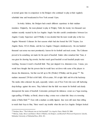 16
at normal game time in comparison to the Dodgers who continued to play at their regularly
scheduled time and broadcasted in New York around 11pm.
In rivalry fashion, the Dodgers had a much different experience in their stadium
transition. Originally, the team planned to play in Wrigley Field, the twenty two thousand seat
stadium recently vacated by the Los Angeles Angels but after careful consideration between Los
Angeles County Supervisor and O’Malley it was decided that the team would play at the Los
Angeles Memorial Coliseum for four seasons which had also hosted the USC Trojans, Los
Angeles Rams, UCLA Bruins, and the Los Angeles Chargers simultaneously; the one hundred
thousand seat arena was most prominently known for its football and track events. The Coliseum
proved to be something not made for the sport of baseball. Snider often remarked that “Sure, it
was great for drawing big crowds, but that wasn't good baseball or real baseball people were
watching, because it wasn't a baseball field. They just slapped it in, dimension-wise. I mean, you
would have thought that the powers that be would have sat down with some of the players to
discuss the dimensions, but that was left up to Mr. [Walter] O'Malley and his group.”38 The
stadium measured 250 feet at left field, 420 at center, 301 at right field and 66 at the backstop.
The media often criticized the park, especially writers out of New York who were still harboring
deep feelings against the move. They believed that the field was meant for football and clearly
disrespected the name of baseball. Cartoonists portrayed the infamous owner as a “toga-wearing,
cigar-puffing O’Malley as David, about to sling a stone over a chain-link fence at a towering
statue of Babe Ruth.”39 Even with a stadium so oddly figured, fans were still more than willing
to watch their boys in blue, “there wasn’t any trouble when the new Los Angeles Dodgers looked
38 Newhan, Ross. "The Coliseum was no 'real baseball'." Los Angeles Times, March 29, 2008.
39 McCue, Andy. Mover and Shaker:Walter O'Malley, the Dodgers, and Baseball's Westward Expansion. Lincoln,
Nebraska: University of Nebraska Press, 2014, 221.
 