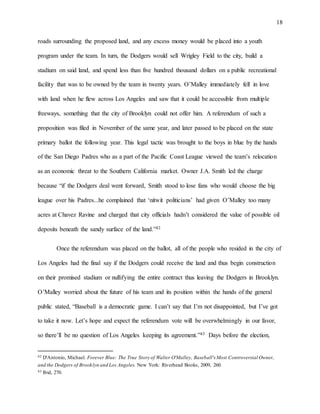 18
roads surrounding the proposed land, and any excess money would be placed into a youth
program under the team. In turn, the Dodgers would sell Wrigley Field to the city, build a
stadium on said land, and spend less than five hundred thousand dollars on a public recreational
facility that was to be owned by the team in twenty years. O’Malley immediately fell in love
with land when he flew across Los Angeles and saw that it could be accessible from multiple
freeways, something that the city of Brooklyn could not offer him. A referendum of such a
proposition was filed in November of the same year, and later passed to be placed on the state
primary ballot the following year. This legal tactic was brought to the boys in blue by the hands
of the San Diego Padres who as a part of the Pacific Coast League viewed the team’s relocation
as an economic threat to the Southern California market. Owner J.A. Smith led the charge
because “if the Dodgers deal went forward, Smith stood to lose fans who would choose the big
league over his Padres...he complained that ‘nitwit politicians’ had given O’Malley too many
acres at Chavez Ravine and charged that city officials hadn’t considered the value of possible oil
deposits beneath the sandy surface of the land.”42
Once the referendum was placed on the ballot, all of the people who resided in the city of
Los Angeles had the final say if the Dodgers could receive the land and thus begin construction
on their promised stadium or nullifying the entire contract thus leaving the Dodgers in Brooklyn.
O’Malley worried about the future of his team and its position within the hands of the general
public stated, “Baseball is a democratic game. I can’t say that I’m not disappointed, but I’ve got
to take it now. Let’s hope and expect the referendum vote will be overwhelmingly in our favor,
so there’ll be no question of Los Angeles keeping its agreement.”43 Days before the election,
42 D'Antonio, Michael. Forever Blue: The True Story of Walter O'Malley, Baseball's Most Controversial Owner,
and the Dodgers of Brooklyn and Los Angeles. New York: Riverhead Books, 2009, 260.
43 Ibid, 270.
 