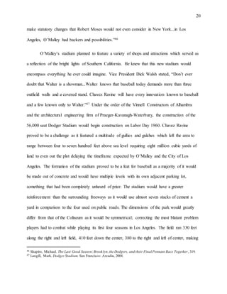 20
make statutory changes that Robert Moses would not even consider in New York...in Los
Angeles, O’Malley had backers and possibilities.”46
O’Malley’s stadium planned to feature a variety of shops and attractions which served as
a reflection of the bright lights of Southern California. He knew that this new stadium would
encompass everything he ever could imagine. Vice President Dick Walsh stated, “Don’t ever
doubt that Walter is a showman...Walter knows that baseball today demands more than three
outfield walls and a covered stand. Chavez Ravine will have every innovation known to baseball
and a few known only to Walter.”47 Under the order of the Vinnell Constructors of Alhambra
and the architectural engineering firm of Praeger-Kavanagh-Waterbury, the construction of the
56,000 seat Dodger Stadium would begin construction on Labor Day 1960. Chavez Ravine
proved to be a challenge as it featured a multitude of gullies and gulches which left the area to
range between four to seven hundred feet above sea level requiring eight million cubic yards of
land to even out the plot delaying the timeframe expected by O’Malley and the City of Los
Angeles. The formation of the stadium proved to be a feat for baseball as a majority of it would
be made out of concrete and would have multiple levels with its own adjacent parking lot,
something that had been completely unheard of prior. The stadium would have a greater
reinforcement than the surrounding freeways as it would use almost seven stacks of cement a
yard in comparison to the four used on public roads. The dimensions of the park would greatly
differ from that of the Coliseum as it would be symmetrical; correcting the most blatant problem
players had to combat while playing its first four seasons in Los Angeles. The field ran 330 feet
along the right and left field, 410 feet down the center, 380 to the right and left of center, making
46 Shapiro, Michael. The Last Good Season:Brooklyn,the Dodgers, and their Final Pennant Race Together, 319.
47 Langill, Mark. Dodger Stadium. San Francisco: Arcadia, 2004.
 