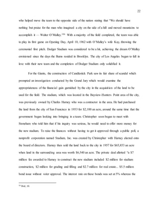 22
who helped move the team to the opposite side of the nation stating that “We should have
nothing but praise for the man who imagined a city on the side of a hill and moved mountains to
accomplish it — Walter O’Malley.”50 With a majority of the field completed, the team was able
to play its first game on Opening Day, April 10, 1962 with O’Malley’s wife Kay, throwing the
ceremonial first pitch. Dodger Stadium was considered to be a hit, achieving the dream O’Malley
envisioned since the days the Bums resided in Brooklyn. The city of Los Angeles began to fall in
love with their new team and the completion of Dodger Stadium only solidified it.
For the Giants, the construction of Candlestick Park saw its fair share of scandal which
prompted an investigation conducted by the Grand Jury which would examine the
appropriateness of the financial gain garnished by the city in the acquisition of the land to be
used for the field. The stadium, which was located in the Bayview-Hunters Point area of the city,
was previously owned by Charles Harney who was a contractor in the area. He had purchased
the land from the city of San Francisco in 1953 for $2,100 an acre, around the same time that the
government began looking into bringing in a team. Christopher soon began to meet with
Stoneham who told him that if his inquiry was serious, he would need to offer more money for
the new stadium. To raise the finances without having to get it approved through a public poll, a
nonprofit corporation named Stadium, Inc. was created by Christopher with Harney elected onto
the board of directors. Harney then sold the land back to the city in 1957 for $65,853 an acre
when land in the surrounding area was worth $6,540 an acre. The private deal allotted “a $7
million fee awarded to Harney to construct the new stadium included $2 million for stadium
construction, $2 million for grading and filling and $2.7 million for real estate... $5.5 million
bond issue without voter approval. The interest rate on these bonds was set at 5% whereas the
50 Ibid, 10.
 